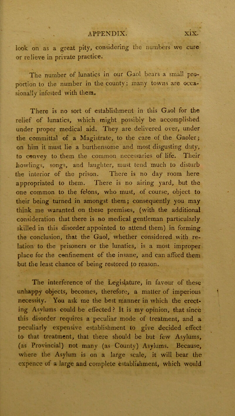 look on as a great pity, considering the numbers we cure or relieve in private practice. The number of lunatics in our Gaol bears a small pro- portion to the number in the county: many towns are occa- sionally infested with them. There is no sort of establishment in this Gaol for the relief of lunatics, which might possibly be accomplished under proper medical aid. They are delivered over, under the committal of a Magistrate, to the care of the Gaoler; on him it must lie a burthensome and most disgusting duty, to convey to them the common necessaries of life. Their bowlings, songs, and laughter, must tend much to disturb the interior of the prison. There is no day room here appropriated to them. There is no airing yard, but the one common to the felons, who must, of course, object to their being turned in amongst them; consequently you may think me waranted on these premises, (with the additional consideration that there is no medical gentleman particularly skilled in this disorder appointed to attend them) in forming the conclusion, that the Gaol, whether considered with re- lation to the prisoners or the lunatics, is a most improper place for the confinement of the insane, and can afford them but the least chance of being restored to reason. The interference of the Legislature, in favour of these unhappy objects, becomes, therefore, a matter of imperious necessity. You ask me the best manner in which the erect- ing Asylums could be effected ? It is my opinion, that since this disorder requires a peculiar mode of treatment, and a peculiarly expensive establishment to give decided effect to that treatment, that there should be but few Asylums, (as Provincial) not many (as County) Asylums. Because, where the Asylum is on a large scale, it will bear the expence of a large and complete establishment, which would