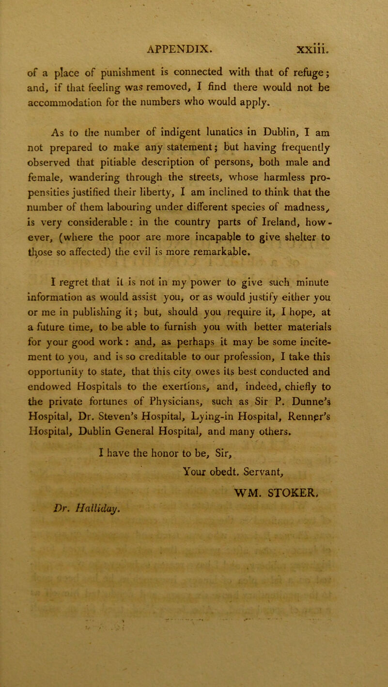 of a place of punishment is connected with that of refuge; and, if that feeling was removed, I find there would not be accommodation for the numbers who would apply. As to the number of indigent lunatics in Dublin, I am not prepared to make any statement; but having frequently observed that pitiable description of persons, both male and female, wandering through the streets, whose harmless pro- pensities justified their liberty, I am inclined to think that the number of them labouring under different species of madness,, is very considerable: in the country parts of Ireland, how - ever, (where the poor are more incapable to give shelter to tfyose so affected) the evil is more remarkable. I regret that it is not in my power to give such minute information as would assist you, or as would justify either you or me in publishing it; but, should you require it, I hope, at a future time, to be able to furnish you with better materials for your good work: and, as perhaps it may be some incite- ment to you, and is so creditable to our profession, I take this opportunity to state, that this city owes its best conducted and endowed Hospitals to the exertions, and, indeed, chiefly to the private fortunes of Physicians, such as Sir P. Dunne's Hospital, Dr. Steven's Hospital, Lying-in Hospital, Rennpr's Hospital, Dublin General Hospital, and many others. I have the honor to be. Sir, Your obedt. Servant, WM. STOKER,