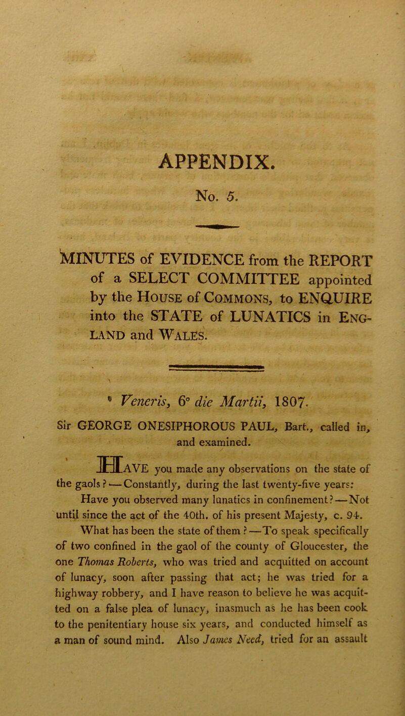 . ..., • APPENDIX. No. 5 MINUTES of EVIDENCE from the REPORT of a SELECT COMMITTEE appointed by the House of Commons, to ENQUIRE into the STATE of LUNATICS in ENG- LAND and Wales. * Veneris, 6° die Martii, 1807- Sir GEORGE ONESIPHOROUS PAUL, Bart., called in. Have you made any observations on the state of the gaols?'—Constantly, during the last twenty-five years: Have you observed many lunatics in confinement? — Not until since the act of the 40th. of his present Majesty, c. 94. What has been the state of them ?—To speak specifically of two confined in the gaol of the county of Gloucester, the one Thomas Roberts, who was tried and acquitted on account of lunacy, soon after passing that act; he was tried for a highway robbery, and I have reason to believe he was acquit- ted on a false plea of lunacy, inasmuch as he has been cook to the penitentiary house six years, and conducted himself as a man of sound mind. Also James Need, tried for an assault and examined