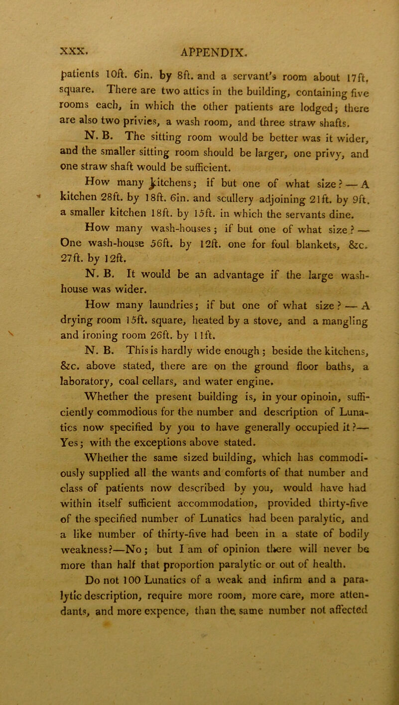 patients 10ft. 6in. by 8ft. and a servant’s room about 17ft, square. There are two attics in the building, containing five rooms each, in which the other patients are lodged; there are also two privies, a wash room, and three straw shafts. N. B. The sitting room would be better was it wider, and the smaller sitting room should be larger, one privy, and one straw shaft would be sufficient. How many Jfdtchens; if but one of what size ? — A kitchen 28ft. by 18ft. Gin. and scullery adjoining 21ft. by 9ft. a smaller kitchen 18ft. by 15ft. in which the servants dine. How many wash-houses; if but one of what size ? — One wash-house 56ft. by 12ft. one for foul blankets, &c. 27 ft. by 12ft. N. B. It would be an advantage if the large wash- house was wider. How many laundries; if but one of what size ? — A drying room 15ft. square, heated by a stove, and a mangling and ironing room 26ft. by 1 lft. N. B. This is hardly wide enough; beside the kitchens, &c. above stated, there are on the ground floor baths, a laboratory, coal cellars, and water engine. Whether the present building is, in your opinoin, suffi- ciently commodious for the number and description of Luna- tics now specified by you to have generally occupied it ?— Yes; with the exceptions above stated. Whether the same sized building, which has commodi- ously supplied all the wants and comforts of that number and class of patients now described by you, would have had within itself sufficient accommodation, provided thirty-five of the specified number of Lunatics had been paralytic, and a like number of thirty-five had been in a state of bodily weakness?—No; but lam of opinion there will never be more than half that proportion paralytic or out of health. Do not 100 Lunatics of a weak and infirm and a para- lytic description, require more room, more care, more atten- dants, and more expence, than the. same number not affected