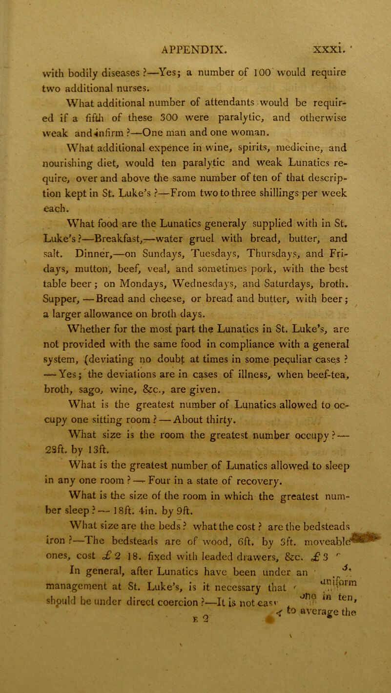 with bodily diseases ?—Yes; a number of 100 would require two additional nurses. What additional number of attendants would be requir- ed if a fifth of these 300 were paralytic, and otherwise weak and-infirm ?—One man and one woman. What additional expence in wine, spirits, medicine, and nourishing diet, would ten paralytic and weak Lunatics re- quire, over and above the same number of ten of that descrip- tion kept in St. Luke’s ?—From two to three shillings per week each. What food are the Lunatics generaly supplied with in St. Luke’s ?—Breakfast,—water gruel with bread, butter, and salt. Dinner,—on Sundays, Tuesdays, Thursdays, and Fri- days, mutton, beef, veal, and sometimes pork, with the best table beer; on Mondays, Wednesdays, and Saturdays, broth. Supper, —Bread and cheese, or bread and butter, with beer; a larger allowance on broth days. Whether for the most part the Lunatics in St. Luke’s, are not provided with the same food in compliance with a general system, (deviating no doubt at times in some peculiar case,s ? — Yes; the deviations are in cg.ses of illness, when beef-tea, broth, sago, wine, &c., are given. What is the greatest number of Lunatics allowed to oc- cupy one sitting room? — About thirty. What size is the room the greatest number occupy? — 2Sft. by 13ft. What is the greatest number of Lunatics allowed to sleep in any one room ? —- Four in a state of recovery. What is the size of the room in which the greatest num- ber sleep ? — 18ft. 4-in. by 9ft. What size are the beds ? what the cost ? arc the bedsteads iron ?—The bedsteads are of wood, 6ft, by 3ft. moveable’ ones, cost £ 2 18. fixed with leaded drawers, &c. £3 r In general, after Lunatics have been under an , _ management at St. Luke’s, is it necessary that ' an<(prm oMo in ten. should be under direct coercion ?—It is noteas' E 2 < to average the