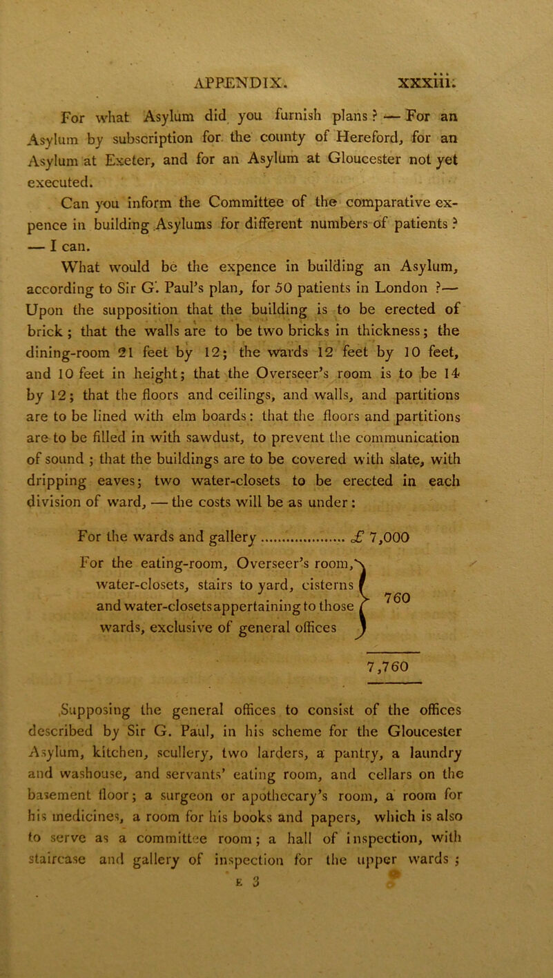 For what Asylum did you furnish plans ? — For an Asylum by subscription for the county of Hereford, for an Asylum at Exeter, and for an Asylum at Gloucester not yet executed. Can you inform the Committee of the comparative ex- pence in building Asylums for different numbers of patients ? — I can. What would be the expence in building an Asylum, according to Sir G. Paul’s plan, for 50 patients in London ?— Upon the supposition that the building is to be erected of brick; that the walls are to be two bricks in thickness; the dining-room 21 feet by 12; the wards 12 feet by 10 feet, and 10 feet in height; that the Overseer’s room is to be 14 by 12; that the floors and ceilings, and walls, and partitions are to be lined with elm boards: that the floors and partitions are to be filled in with sawdust, to prevent the communication of sound ; that the buildings are to be covered with slate, with dripping eaves; two water-closets to be erected in each division of ward, — the costs will be as under: For the wards and gallery £ 7,000 For the eating-room. Overseer’s room, Supposing the general offices to consist of the offices described by Sir G. Paul, in his scheme for the Gloucester Asylum, kitchen, scullery, two larders, a pantry, a laundry and washouse, and servants’ eating room, and cellars on the basement floor; a surgeon or apothecary’s room, a room for his medicines, a room for his books and papers, which is also to serve as a committee room; a hall of inspection, with staircase and gallery of inspection for the upper wards ; water-closets, stairs to yard, cisterns and water-closetsappertaining to those wards, exclusive of general offices 7,760