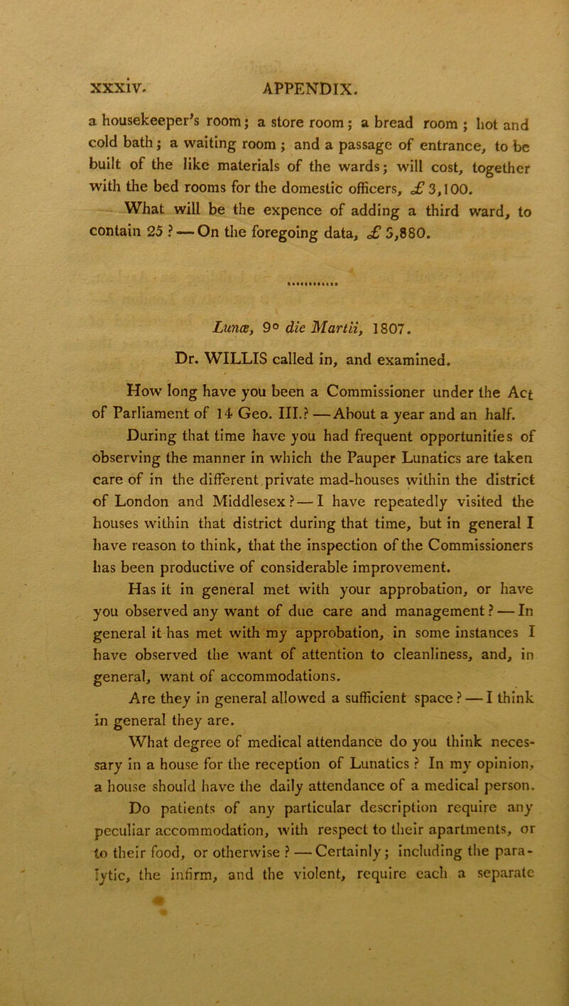 a housekeeper's room; a store room; a bread room ; hot and cold bath; a waiting room; and a passage of entrance, to be built of the like materials of the wards; will cost, together with the bed rooms for the domestic officers, £ 3,100. What will be the expence of adding a third ward, to contain 25 ? — On the foregoing data, £ 5,880. Luna, 90 die Martii, 1807. Dr. WILLIS called in, and examined. How long have you been a Commissioner under the Act of Parliament of 14 Geo. III.? —About a year and an half. During that time have you had frequent opportunities of observing the manner in which the Pauper Lunatics are taken care of in the different private mad-houses within the district of London and Middlesex?—I have repeatedly visited the houses within that district during that time, but in general I have reason to think, that the inspection of the Commissioners has been productive of considerable improvement. Has it in general met with your approbation, or have you observed any want of due care and management ? — In general it has met with my approbation, in some instances I have observed the want of attention to cleanliness, and, in general, want of accommodations. Are they in general allowed a sufficient space ? — I think in general they are. What degree of medical attendance do you think neces- sary in a house for the reception of Lunatics ? In my opinion, a house should have the daily attendance of a medical person. Do patients of any particular description require any peculiar accommodation, with respect to their apartments, or to their food, or otherwise ? — Certainly; including the para- lytic, the infirm, and the violent, require each a separate