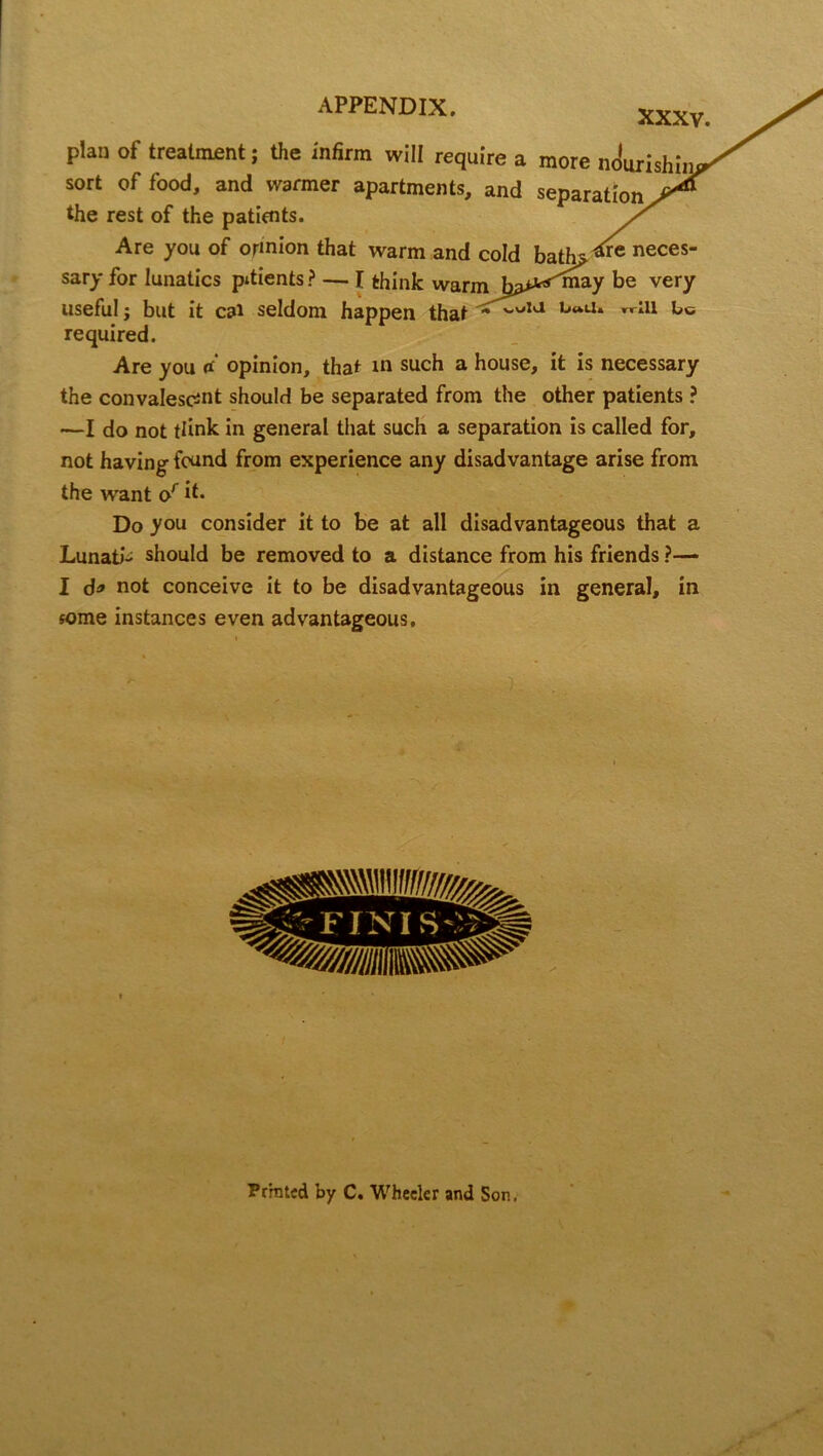 XXXV. plan of treatment; the infirm will require a more nourishii sort of food, and warmer apartments, and separation the rest of the patients. / Are you of ormion that warm and cold bath* neces“ sary for lunatics patients? — I think warm very useful; but it cal seldom happen that * b“Ll* T,rIU required. Are you rf opinion, that in such a house, it is necessary the convalescent should be separated from the other patients ? —I do not tlink in general that such a separation is called for, not having found from experience any disadvantage arise from the want or it* Do you consider it to be at all disadvantageous that a Lunati- should be removed to a distance from his friends ?— I d* not conceive it to be disadvantageous in general, in some instances even advantageous. Pr'mtcd by C. Wheeler and Son.