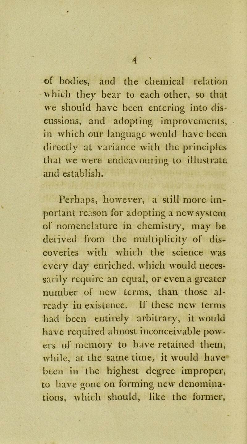 of bodies, and the chemical relation which they bear to each other, so that we should have been entering into dis- cussions, and adopting improvements, in which our language would have been directly at variance with the principles that we were endeavouring, to illustrate and establish. Perhaps, however, a still more im- portant reason for adopting a new system of nomenclature in chemistry, may be derived from the multiplicity of dis- coveries with which the science was every day enriched, which would neces- sarily require an equal, or even a greater number of new terms, than those al- ready in existence. If these new terms had been entirely arbitrary, it would have required almost inconceivable pow- ers of memory to have retained them, while, at the same time, it would have been in the highest degree improper, to have gone on forming new denomina- tions, which should, like the former,