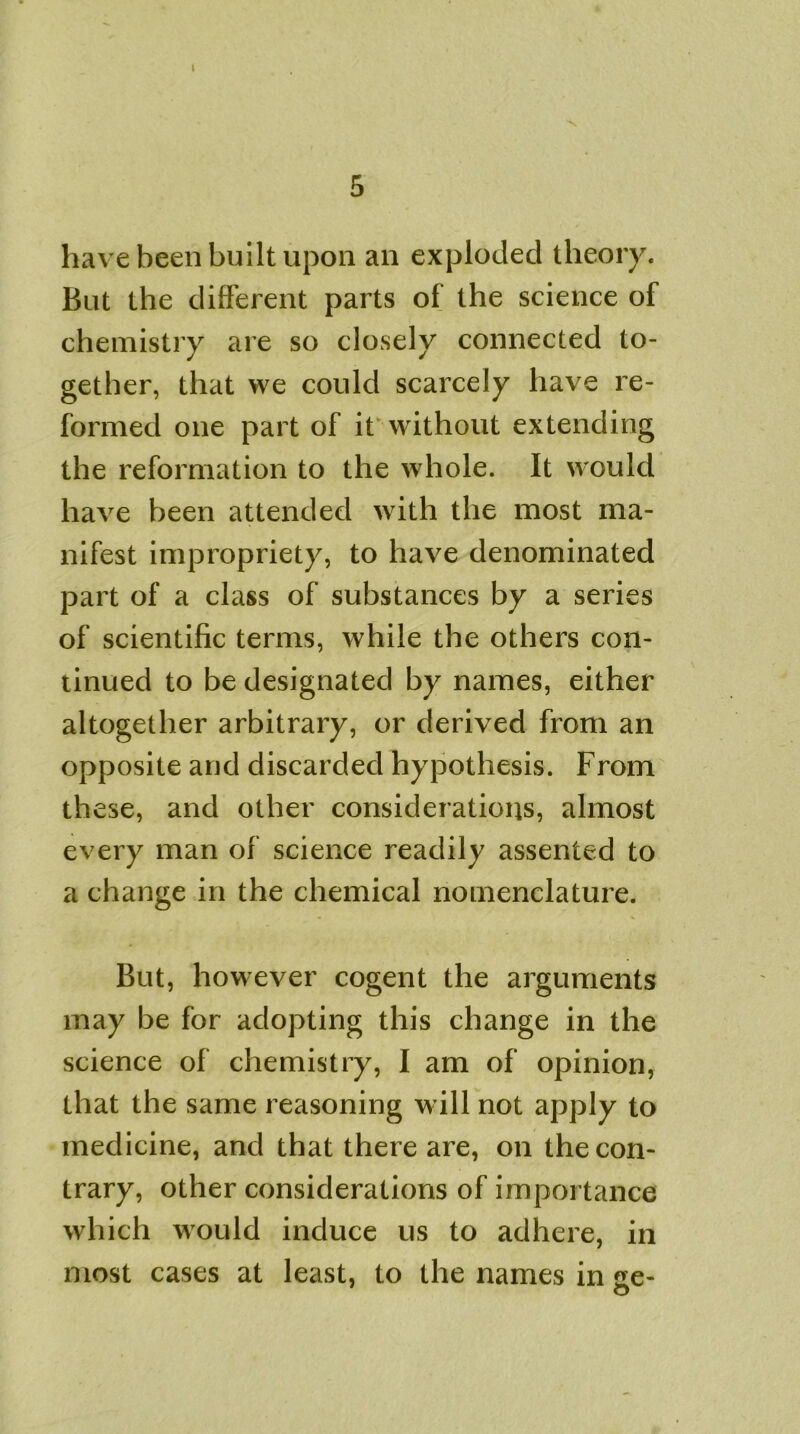 I 5 have been built upon an exploded theory. But the different parts of the science of chemistry are so closely connected to- gether, that we could scarcely have re- formed one part of it without extending the reformation to the whole. It would have been attended with the most ma- nifest impropriety, to have denominated part of a class of substances by a series of scientific terms, while the others con- tinued to be designated by names, either altogether arbitrary, or derived from an opposite and discarded hypothesis. From these, and other considerations, almost every man of science readily assented to a change in the chemical nomenclature. But, however cogent the arguments may be for adopting this change in the science of chemistry, I am of opinion, that the same reasoning will not apply to medicine, and that there are, on the con- trary, other considerations of importance which would induce us to adhere, in most cases at least, to the names in ae- o