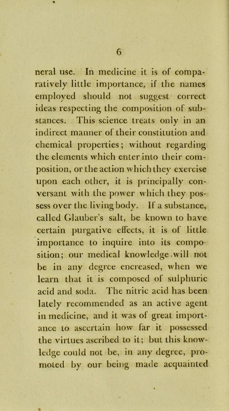 % neral use. In medicine it is of compa- ratively little importance,, if the names employed should not suggest correct ideas respecting the composition of sub- stances. This science treats only in an indirect manner of their constitution and chemical properties; without regarding the elements which enter into their com- position, or the action which they exercise upon each other, it is principally con- versant with the power which they pos- sess over the living body. If a substance, called Glauber’s salt, be known to have certain purgative effects, it is of little / importance to inquire into its compo- sition; our medical knowledge .will not be in any degree encreased, when we learn that it is composed of sulphuric acid and soda. The nitric acid has been lately recommended as an active agent in medicine, and it was of great import- ance to ascertain how far it possessed the virtues ascribed to it; but this know- ledge could not be, in any degree, pro- moted by our being made acquainted %
