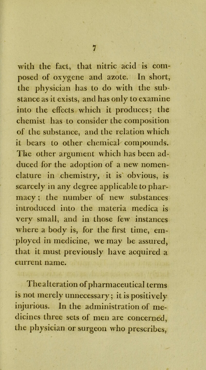 / with the fact, that nitric acid is com- posed of oxvgene and azote. In short, the physician has to do with the sub- stance as it exists, and has only to examine into the effects which it produces; the chemist has to consider the composition of the substance, and the relation which it bears to other chemical compounds. The other argument which has been ad- duced for the adoption of a new nomen- clature in chemistry, it is obvious, is scarcely in any degree applicable to phar- macy ; the number of new substances introduced into the materia medica is very small, and in those few instances where a body is, for the first time, em- ployed in medicine, we may be assured, that it must previously have acquired a current name. The alteration of pharmaceutical terms is not merely unnecessary; it is positively injurious. In the administration of me- dicines three sets of men are concerned, the physician or surgeon who prescribes.