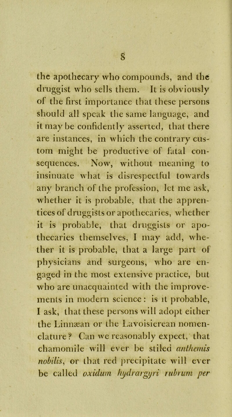 the apothecary who compounds, and the druggist who sells them. It is obviously of the first importance that these persons should all speak the same language, and it may be confidently asserted, that there are instances, in which the contrary cus- tom might be productive of fatal con- sequences. Now, without meaning to insinuate what is disrespectful towards any branch of the profession, let me ask, whether it is probable, that the appren- tices of druggists or apothecaries, whether it is probable, that druggists or apo- thecaries themselves, I may add, whe- ther it is probable, that a large part of physicians and surgeons, who are en- gaged in the most extensive practice, but who are unacquainted with the improve- ments in modern science : is it probable, I ask, that these persons will adopt either the Linnaean or the Lavoisierean nomen- clature? Can we reasonably expect, that chamomile will ever be stiled anthemis nobilis, or that red precipitate will ever be called oxidum hydrargjri rubrum per