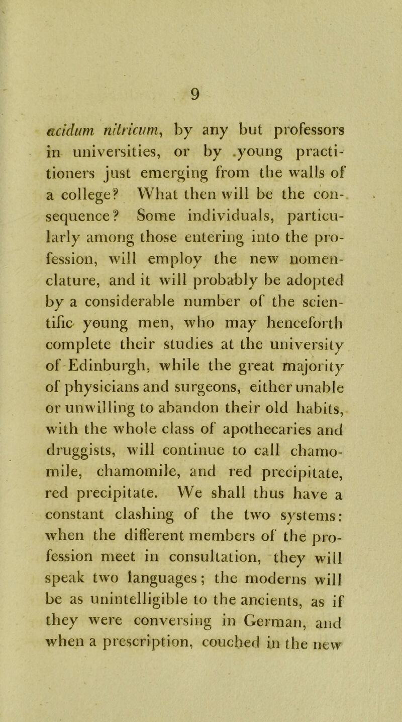 acidum nitricum, by any but professors in universities, or by young practi- tioners just emerging from the walls of a college? What then will be the con- sequence? Some individuals, particu- larly among those entering into the pro- fession, will employ the new nomen- clature, and it will probably be adopted by a considerable number of the scien- tific young men, who may henceforth complete their studies at the university of Edinburgh, while the great majority of physicians and surgeons, either unable or unwilling to abandon their old habits, w ith the whole class of apothecaries and druggists, will continue to call chamo- mile, chamomile, and red precipitate, red precipitate. We shall thus have a constant clashing of the two systems: when the different members of the pro- fession meet in consultation, they will speak two languages; the moderns will be as unintelligible to the ancients, as if they were conversing in German, and when a prescription, couched in the new