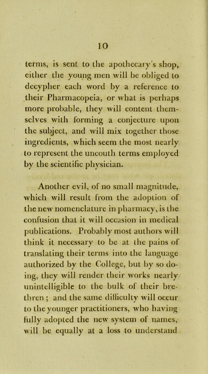terms, is sent to the apothecary’s shop, either the young men will be obliged to decypher each word by a reference to their Pharmacopeia, or what is perhaps more probable, they will content them- selves with forming a conjecture upon the subject, and will mix together those ingredients, which seem the most nearly to represent the uncouth terms employed by the scientific physician. Another evil, of no small magnitude, which will result from the adoption of the new nomenclature in pharmacy, is the confusion that it will occasion in medical publications. Probably most authors will think it necessary to be at the pains of translating their terms into the language authorized by the College, but by so do- ing, they will render their works nearly unintelligible to the bulk of their bre- thren ; and the same difficulty will occur to the younger practitioners, who having fully adopted the new system of names, will be equally at a loss to understand