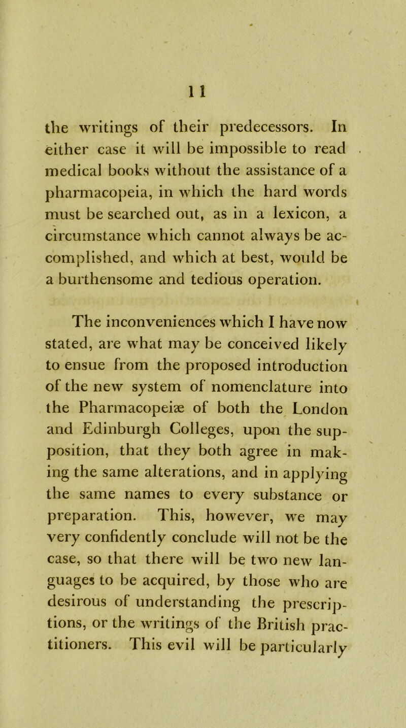 the writings of their predecessors. In either case it will be impossible to read medical books without the assistance of a pharmacopeia, in which the hard words must be searched out, as in a lexicon, a circumstance which cannot always be ac- complished, and which at best, would be a burthensome and tedious operation. The inconveniences which I have now stated, are what may be conceived likely to ensue from the proposed introduction of the new system of nomenclature into the Pharmacopeia of both the London and Edinburgh Colleges, upon the sup- position, that they both agree in mak- ing the same alterations, and in applying the same names to every substance or preparation. This, however, we may very confidently conclude will not be the case, so that there will be two new lan- guages to be acquired, by those who are desirous of understanding the prescrip- tions, or the writings of the British prac- titioners. This evil will be particularly
