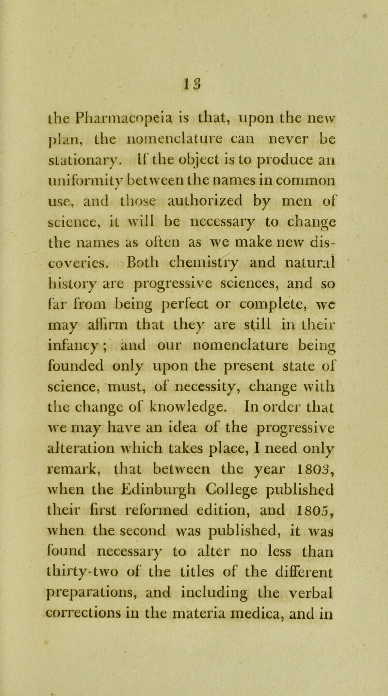 the Pharmacopeia is that, upon the new plan, the nomenclature can never be stationary. If the object is to produce an uniformity between the names in common ✓ use, and those authorized by men of science, it will be necessary to change the names as often as we make new dis- coveries. Both chemistry and natural history are progressive sciences, and so far from being perfect or complete, wc may affirm that they are still in their infancy; and out nomenclature being founded only upon the present state of science, must, of necessity, change with the change of knowledge. In order that we may have an idea of the progressive alteration which takes place, I need only remark, that between the year 1803, when the Edinburgh College published their first reformed edition, and 1805, when the second was published, it was found necessary to alter no less than thirty-two of the titles of the different preparations, and including the verbal corrections in the materia medica, and in