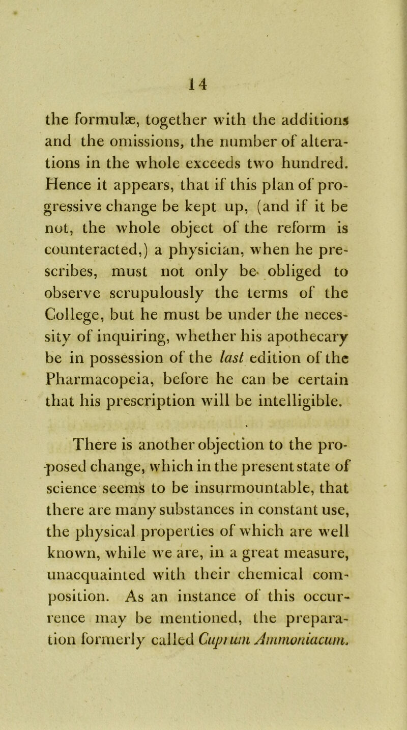 the formulae, together with the additions and the omissions, the number of altera- tions in the whole exceeds two hundred. Hence it appears, that if this plan of pro- gressive change be kept up, (and if it be not, the whole object of the reform is counteracted,) a physician, when he pre- scribes, must not only be* obliged to observe scrupulously the terms of the College, but he must be under the neces- sity of inquiring, whether his apothecary be in possession of the last edition of the Pharmacopeia, before he can be certain that his prescription will be intelligible. % i There is another objection to the pro- posed change, which in the present state of science seems to be insurmountable, that there are many substances in constant use, the physical properties of which are well known, while we are, in a great measure, unacquainted with their chemical com- position. As an instance of this occur- rence may be mentioned, the prepara- tion formerly called Cupt uni Ammoniaciun.