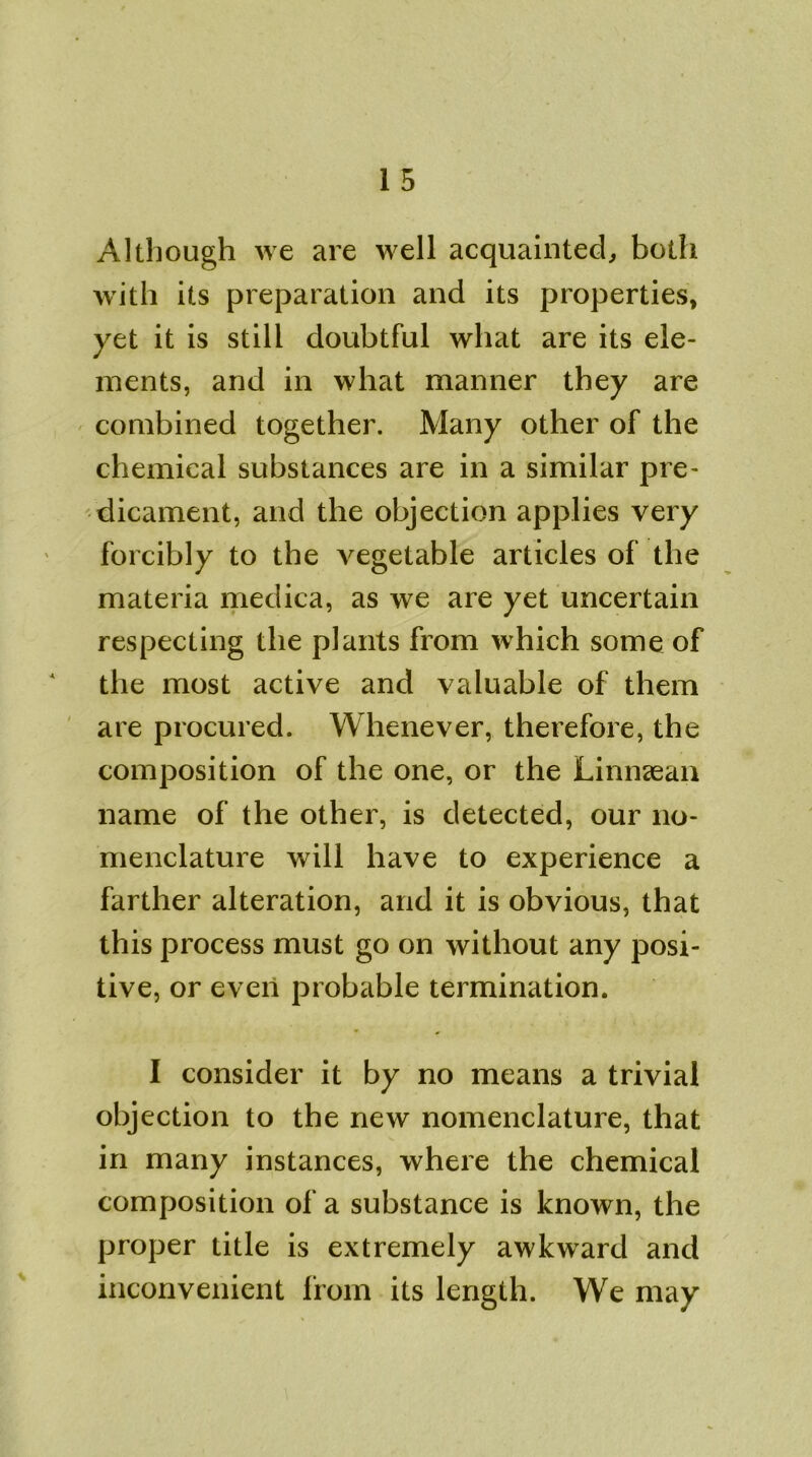 Although we are well acquainted, both with its preparation and its properties, yet it is still doubtful what are its ele- ments, and in what manner they are combined together. Many other of the chemical substances are in a similar pre- dicament, and the objection applies very forcibly to the vegetable articles of the materia medica, as we are yet uncertain respecting the plants from which some of the most active and valuable of them are procured. Whenever, therefore, the composition of the one, or the Linnaean name of the other, is detected, our no- menclature will have to experience a farther alteration, and it is obvious, that this process must go on without any posi- tive, or even probable termination. I consider it by no means a trivial objection to the new nomenclature, that in many instances, where the chemical composition of a substance is known, the proper title is extremely awkward and inconvenient from its length. We may