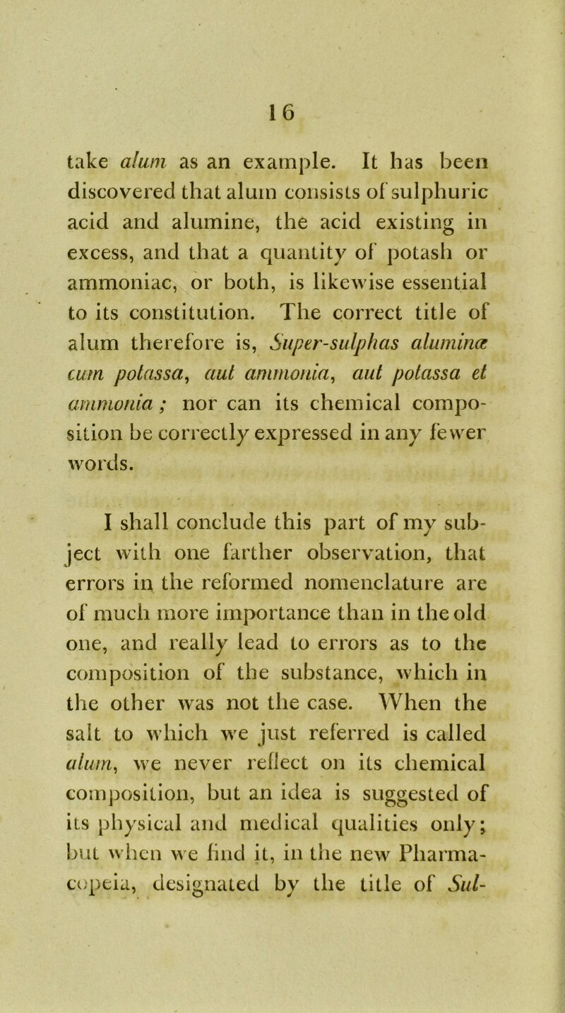 take alum as an example. It has been discovered that alum consists of sulphuric acid and alumine, the acid existing in excess, and that a quantity of potash or ammoniac, or both, is likewise essential to its constitution. The correct title of alum therefore is, Super-sulphas alumina cum polassa, aut ammonia, aut potassa et ammonia; nor can its chemical compo- sition be correctly expressed in any fewer words. I shall conclude this part of my sub- ject with one farther observation, that errors in the reformed nomenclature are of much more importance than in the old one, and really lead to errors as to the composition of the substance, which in the other was not the case. When the salt to which we just referred is called alum, we never reflect on its chemical composition, but an idea is suggested of its physical and medical qualities only; but w hen we find it, in the new Pharma- copeia, designated by the title of Sul-
