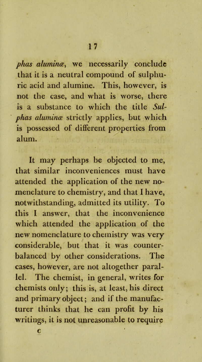 phas alumince, we necessarily conclude that it is a neutral compound of sulphu- ric acid and alumine. This, however, is not the case, and what is worse, there is a substance to which the title Sul- phas alumince strictly applies, but which is possessed of different properties from alum. It may perhaps be objected to me, that similar inconveniences must have attended the application of the new no- menclature to chemistry, and that I have, notwithstanding, admitted its utility. To this I answer, that the inconvenience which attended the application of the new nomenclature to chemistry was very considerable, but that it was counter- balanced by other considerations. The cases, however, are not altogether paral- lel. The chemist, in general, writes for chemists only; this is, at least, his direct and primary object; and if the manufac- turer thinks that he can profit by his writings, it is not unreasonable to require e