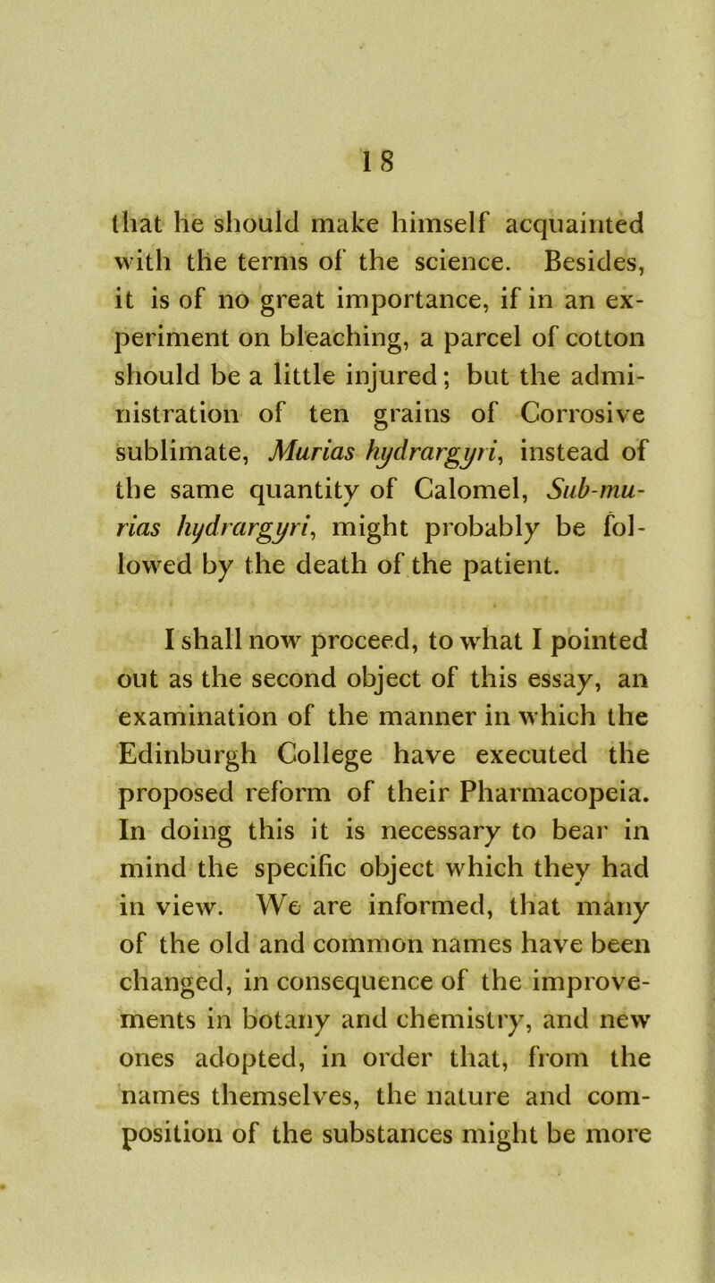 IS that he should make himself acquainted with the terms of the science. Besides, it is of no great importance, if in an ex- periment on bleaching, a parcel of cotton should be a little injured; but the admi- nistration of ten grains of Corrosive sublimate, Marias hydrargyri, instead of the same quantity of Calomel, Sub-mu- rias hydrargyri, might probably be fol- lowed by the death of the patient. I shall now proceed, to what I pointed out as the second object of this essay, an examination of the manner in which the Edinburgh College have executed the proposed reform of their Pharmacopeia. In doing this it is necessary to bear in mind the specific object which they had in view. We are informed, that many of the old and common names have been changed, in consequence of the improve- ments in botany and chemistry, and new ones adopted, in order that, from the names themselves, the nature and com- position of the substances might be more