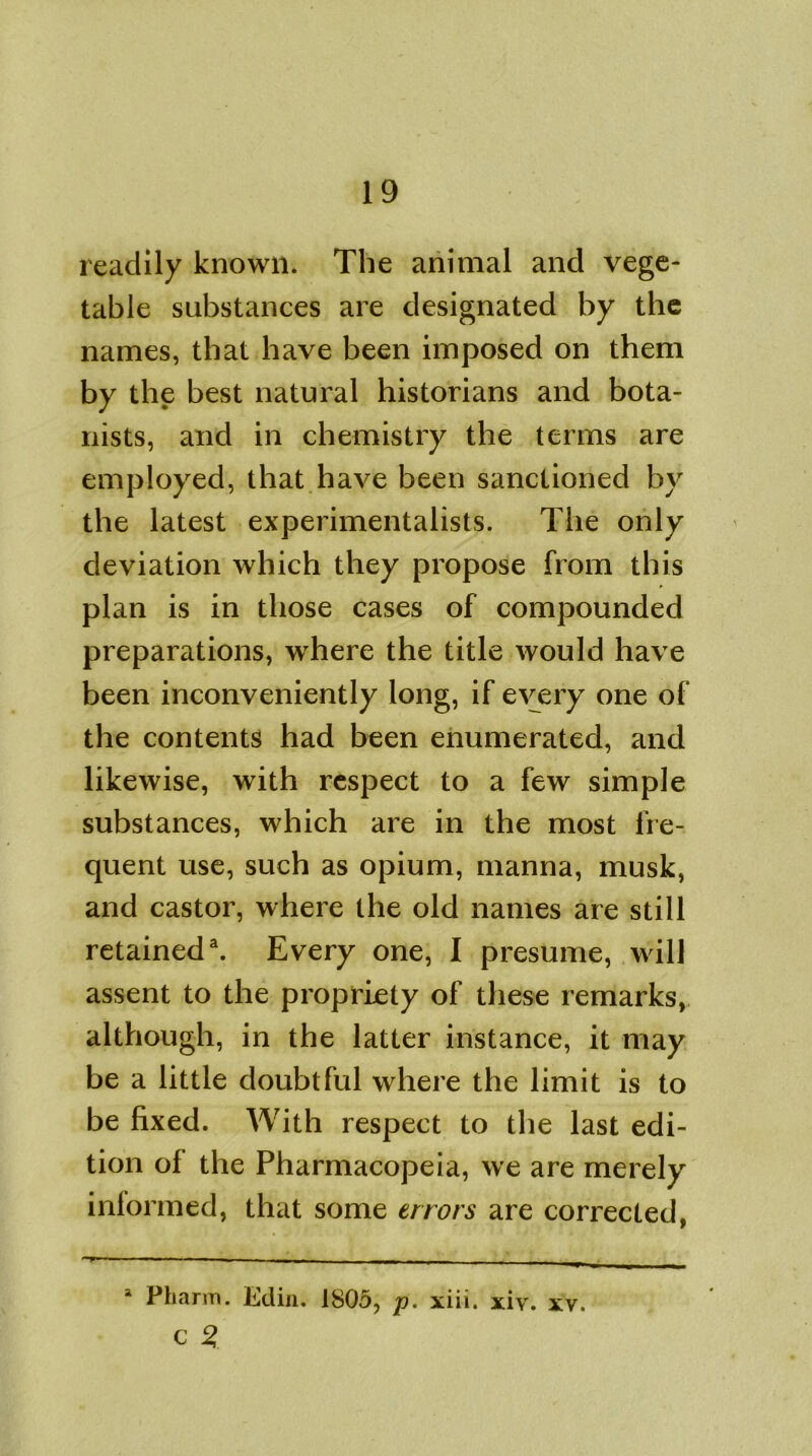 readily known* The animal and vege- table substances are designated by the names, that have been imposed on them by the best natural historians and bota- nists, and in chemistry the terms are employed, that have been sanctioned by the latest experimentalists. The only deviation which they propose from this plan is in those cases of compounded preparations, where the title would have been inconveniently long, if every one of the contents had been enumerated, and likewise, with respect to a few simple substances, which are in the most fre- quent use, such as opium, manna, musk, and castor, where the old names are still retained3. Every one, I presume, will assent to the propriety of these remarks, although, in the latter instance, it may be a little doubtful where the limit is to be fixed. With respect to the last edi- tion of the Pharmacopeia, we are merely inlormed, that some errors are corrected, a Pharm. Edin. 1805, p. xiii. xiy. xV. C 2