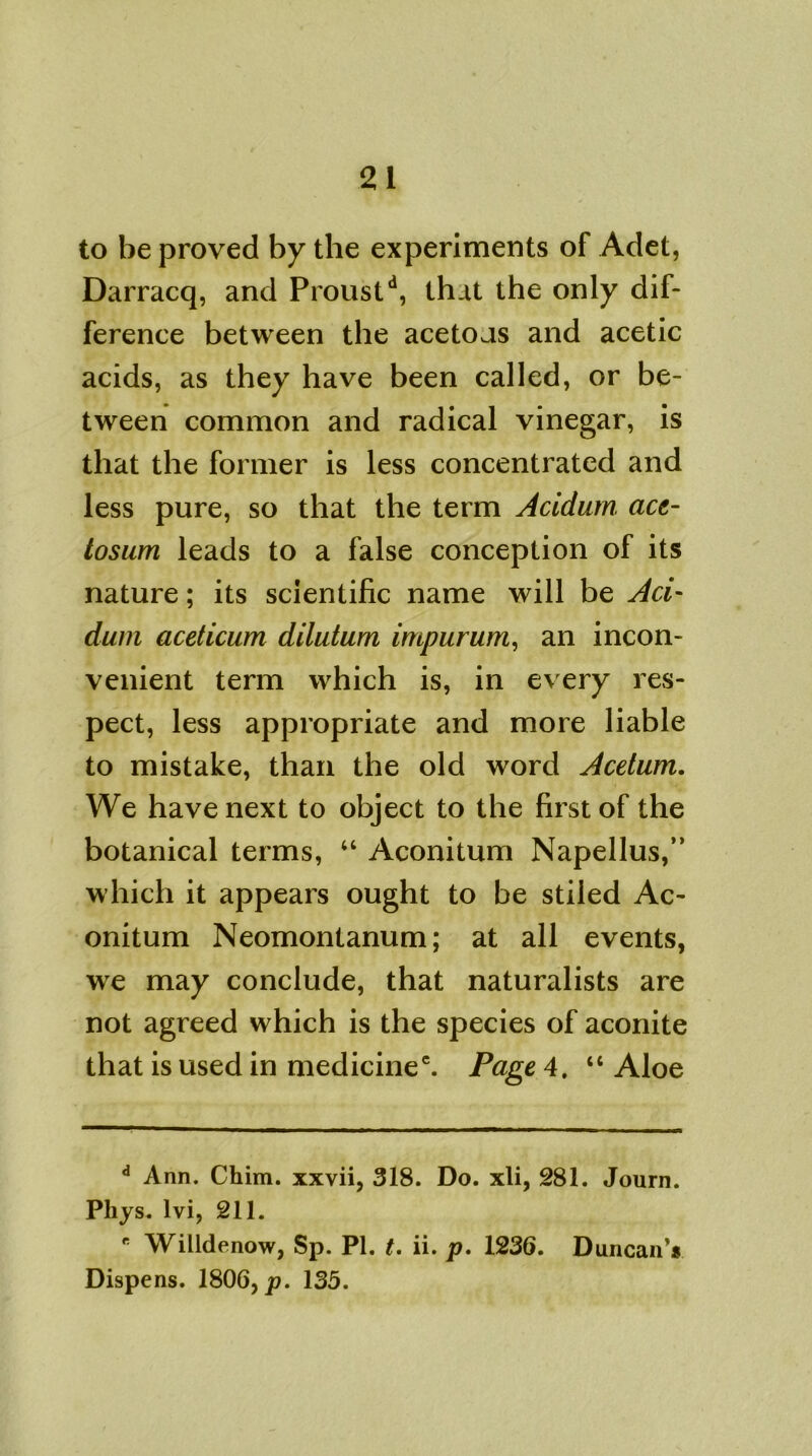 to be proved by the experiments of Adet, Darracq, and Proustd, that the only dif- ference between the acetous and acetic acids, as they have been called, or be- tween common and radical vinegar, is that the former is less concentrated and less pure, so that the term Acidum au- tosum leads to a false conception of its nature; its scientific name will be Aci- dum aceticum dilutum impurum, an incon- venient term which is, in every res- pect, less appropriate and more liable to mistake, than the old word Acetum. We have next to object to the first of the botanical terms, “ Aconitum Napellus,” which it appears ought to be stiled Ac- onitum Neomontanum; at all events, we may conclude, that naturalists are not agreed which is the species of aconite that is used in medicine*. Page 4. “ Aloe d Ann. Chim. xxvii, 318. Do. xli, 281. Journ. Phys. lvi, 211. K Willdenow, Sp. PI. t. ii. p. 1236. Duncan’* Dispens. 1806, p. 135.