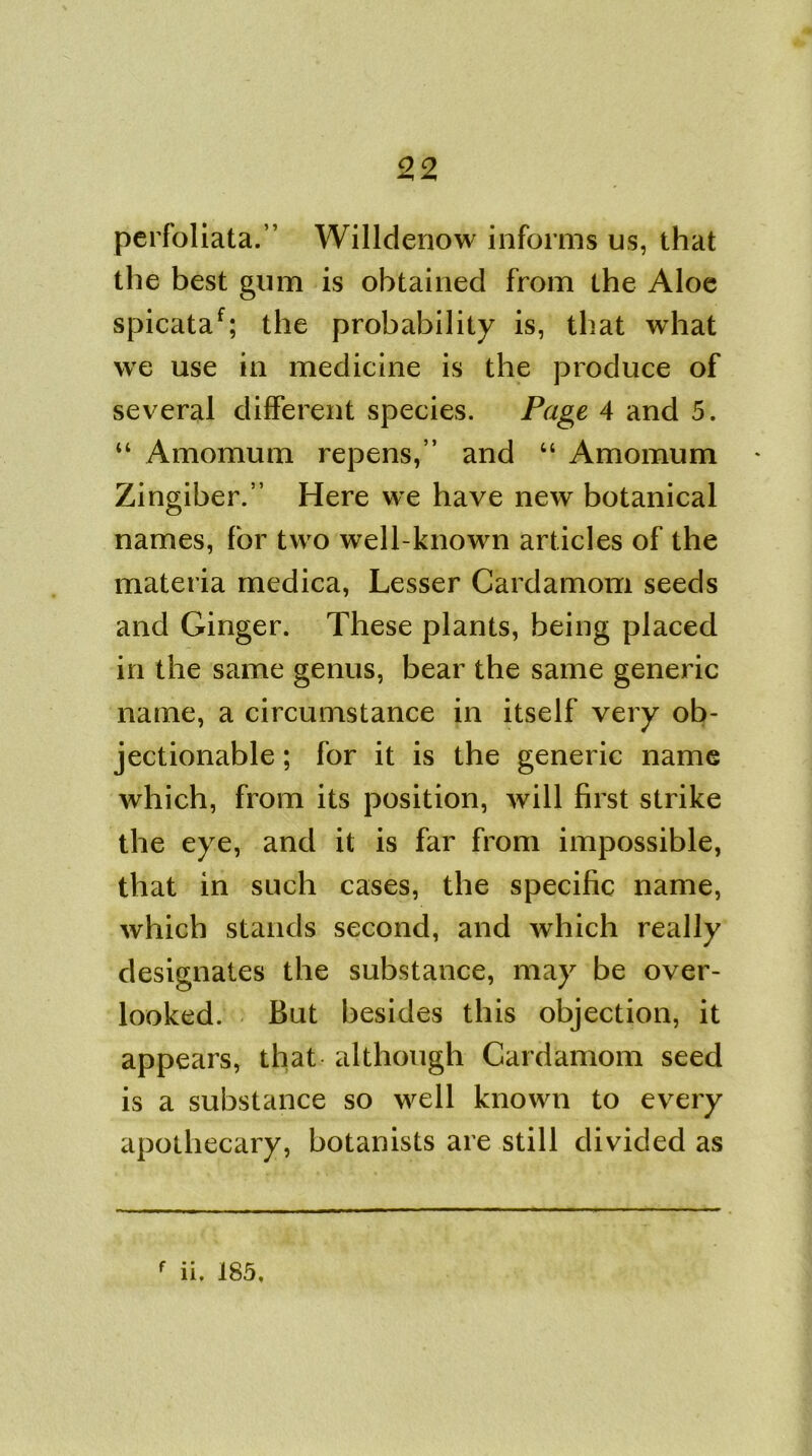 perfoliata.” Willdenow informs us, that the best gum is obtained from the Aloe spicataf; the probability is, that what we use in medicine is the produce of several different species. Page 4 and 5. “ Amomum repens,” and “ Amomum * Zingiber.” Here we have new botanical names, for two well-known articles of the materia medica, Lesser Cardamom seeds and Ginger. These plants, being placed in the same genus, bear the same generic name, a circumstance in itself very ob- jectionable ; for it is the generic name which, from its position, will first strike the eye, and it is far from impossible, that in such cases, the specific name, which stands second, and which really designates the substance, may be over- looked. But besides this objection, it appears, that although Cardamom seed is a substance so well known to every apothecary, botanists are still divided as f ii. 185.