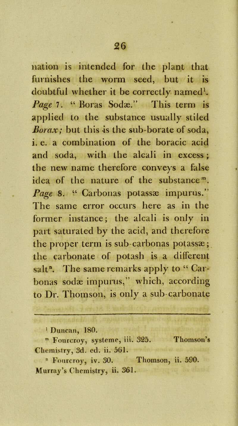 nation is intended for the plant that furnishes the worm seed, but it is doubtful whether it be correctly named1. Page 7. “ Boras Sodae.” This term is applied to the substance usually stiled Borax; but this is the sub-borate of soda, i. e. a combination of the boracic acid and soda, with the alcali in excess; the new name therefore conveys a false idea of the nature of the substancem. Page 8. “ Carbonas potassae impurus.’ The same error occurs here as in the former instance; the alcali is only in part saturated by the acid, and therefore the proper term is sub-carbonas potassae; the carbonate of potash is a different salt. The same remarks apply to “ Car- bonas sodae impurus,” which, according to Dr. Thomson, is only a sub-carbonate 1 Duncan, 180. m Fourcroy, systeme, iii. 325. Thomson’s Chemistry, 3d. ed. ii. 561. n Fourcroy, iv. 30. Thomson, ii. 590. Murray’s Chemistry, ii. 361.