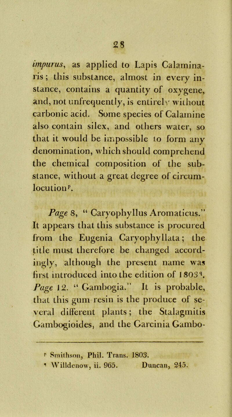 impurus, as applied to Lapis Calamina- ris; this substance, almost in every in- stance, contains a quantity of oxygene, and, not unfrequently, is entirely without carbonic acid. Some species of Calamine also contain silex, and others water, so that it would be impossible to form any denomination, which should comprehend the chemical composition of the sub- stance, without a great degree of circum- locutionp. Page 8, “ Caryophyllus Aromaticus.” It appears that this substance is procured from the Eugenia Caryophyllata; the title must therefore be changed accord- ingly, although the present name was first introduced into the edition of 1803q. Page 12. “ Gambogia.” It is probable, that this gum resin is the produce of se- veral different plants; the Stalagmitis Gambogioides, and the Garcinia Gambo- r Smithson, Phil. Trans. 1803. 1 Willdenow, ii. 965. Duncan, 245.