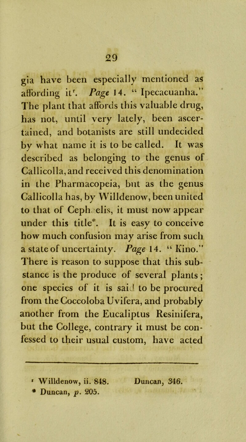 gia have been especially mentioned as affording itr. Page 14. “ Ipecacuanha.” The plant that affords this valuable drug, has not, until very lately, been ascer- tained, and botanists are still undecided by what name it is to be called. It was described as belonging to the genus of Callicolla,and received this denomination in the Pharmacopeia, but as the genus Callicolla has, by Willdenow, been united to that of Ceph. elis, it must now appear under this title* *. It is easy to conceive how much confusion may arise from such a state of uncertainty. Page 14. “Kino.” There is reason to suppose that this sub- stance is the produce of several plants; one species of it is sai 1 to be procured from the Coccoloba Uvifera, and probably another from the Eucaliptus Resinifera, but the College, contrary it must be con- fessed to their usual custom, have acted * Willdenow, ii. 848. * Duncan, p. 205. Duncan, 346.