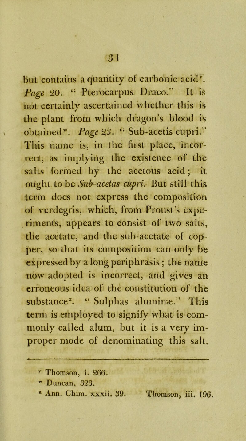 but contains a quantity of carbonic acitlv. Page 20. “ Pterocarpus Draco.” It is not certainly ascertained whether this is the plant from which dragon’s blood is obtained'7. Page 2,3. “ Sub-acetis cupri.” This name is, in the first place, incor- rect, as implying the existence of the salts formed by the acetous acid; it ought to be Sub-acetas cupri. But still this term does not express the composition of verdegris, which, from Proust’s expe- riments, appears to consist of two salts, the acetate, and the sub-acetate of cop- per, so that its composition can only be expressed by a long periphrasis; the name now adopted is incorrect, and gives an erroneous idea of the constitution of the substance* *. 64 Sulphas aluminae.” This term is employed to signify what is com- monly called alum, but it is a very im- proper mode of denominating this salt. v Thomson, i. 266. w Duncan, 323.