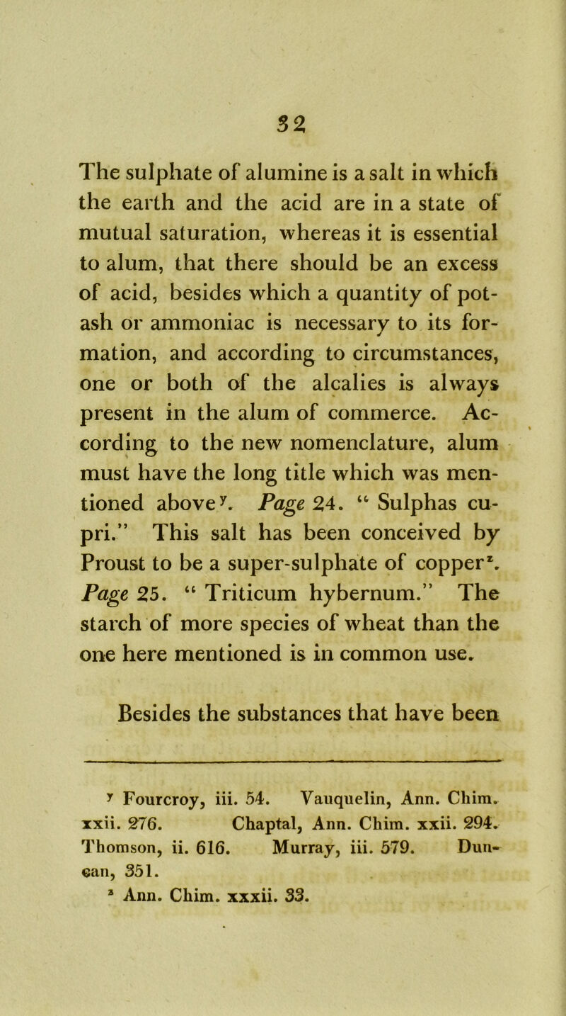 The sulphate of alumine is a salt in which the earth and the acid are in a state of mutual saturation, whereas it is essential to alum, that there should be an excess of acid, besides which a quantity of pot- ash or ammoniac is necessary to its for- mation, and according to circumstances, one or both of the alcalies is always present in the alum of commerce. Ac- cording to the new nomenclature, alum must have the long title which was men- tioned above7. Page 24. ‘‘Sulphas cu- pri.” This salt has been conceived by Proust to be a super-sulphate of copper*. Page 25. “ Triticum hybernum.” The starch of more species of wheat than the one here mentioned is in common use. Besides the substances that have been y Fourcroy, iii. 54. Vauquelin, Ann. Chim. xxii. 276. Chaptal, Ann. Chim. xxii. 294. Thomson, ii. 616. Murray, iii. 579. Dun- ean, 351. 3 Ann. Chim. xxxii. 33.