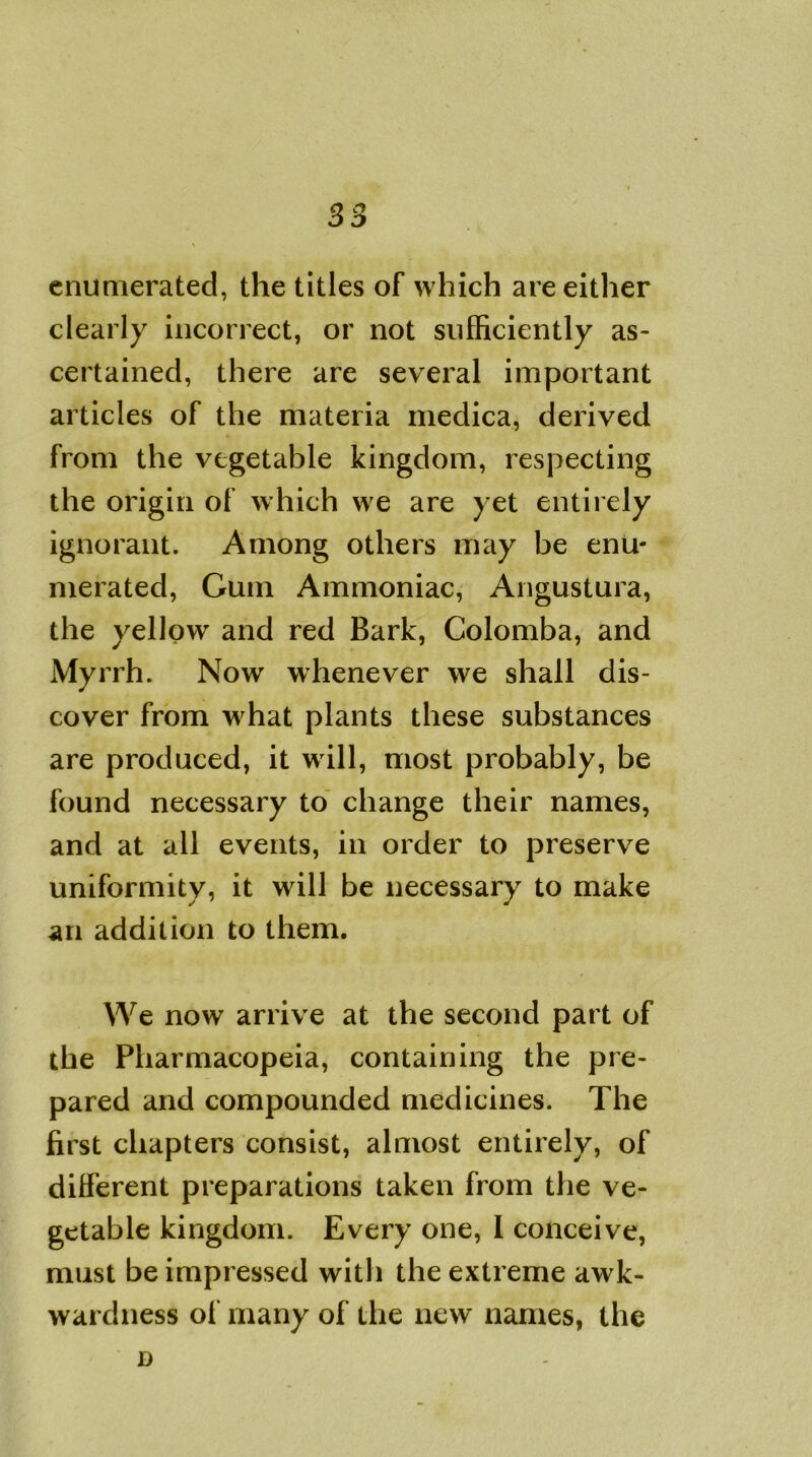 enumerated, the titles of which are either clearly incorrect, or not sufficiently as- certained, there are several important articles of the materia medica, derived from the vegetable kingdom, respecting the origin of which we are yet entirely ignorant. Among others may be enu- merated, Gum Ammoniac, Angustura, the yellow and red Bark, Colomba, and Myrrh. Now whenever we shall dis- cover from what plants these substances are produced, it will, most probably, be found necessary to change their names, and at all events, in order to preserve uniformity, it will be necessary to make an addition to them. We now arrive at the second part of the Pharmacopeia, containing the pre- pared and compounded medicines. The first chapters consist, almost entirely, of different preparations taken from the ve- getable kingdom. Every one, 1 conceive, must be impressed with the extreme awk- wardness of many of the new names, the D