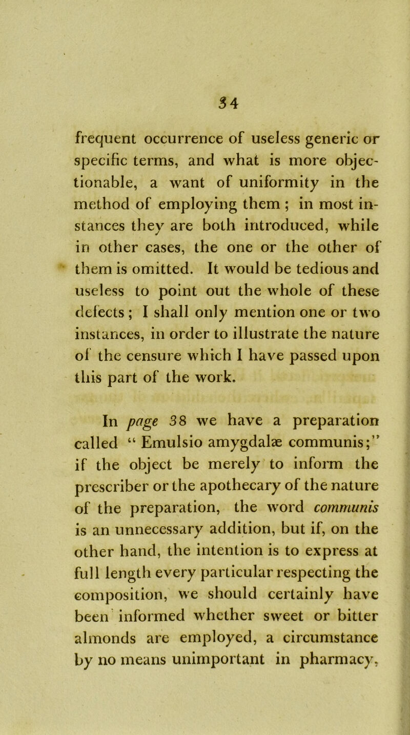 frequent occurrence of useless generic or specific terms, and what is more objec- tionable, a want of uniformity in the method of employing them ; in most in- stances they are both introduced, while in other cases, the one or the other of them is omitted. It would be tedious and useless to point out the whole of these defects ; I shall only mention one or two instances, in order to illustrate the nature of the censure which I have passed upon this part of the work. In page 38 we have a preparation called 44 Emulsio amygdalae communis;” if the object be merely to inform the prescriber or the apothecary of the nature of the preparation, the word communis is an unnecessary addition, but if, on the other hand, the intention is to express at full length every particular respecting the composition, we should certainly have been informed whether sweet or bitter almonds are employed, a circumstance by no means unimportant in pharmacy.