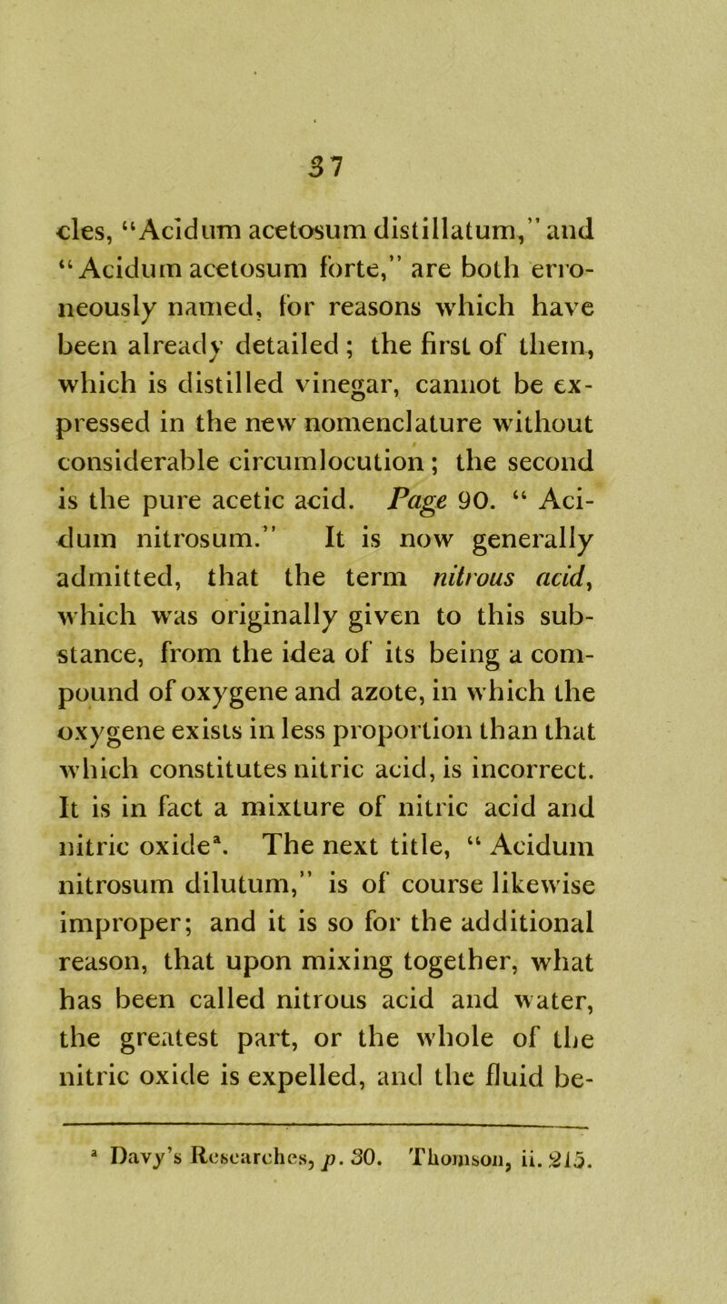 31 cles, “Acidum acetosum distillatum,” and “ Acidum acetosum forte,” are both erro- neously named, for reasons which have been already detailed ; the first of them, which is distilled vinegar, cannot be ex- pressed in the new nomenclature without considerable circumlocution ; the second is the pure acetic acid. Page 90. “ Aci- dum nitrosum.” It is now generally admitted, that the term nitrous acid> which was originally given to this sub- stance, from the idea of its being a com- pound of oxygene and azote, in which the oxygene exists in less proportion than that which constitutes nitric acid, is incorrect. It is in fact a mixture of nitric acid and nitric oxide1. The next title, “ Acidum nitrosum dilutum,” is of course likewise improper; and it is so for the additional reason, that upon mixing together, what has been called nitrous acid and water, the greatest part, or the whole of the nitric oxide is expelled, and the fluid be- a Davy’s Researches, p. SO. Thomson, ii. 215.