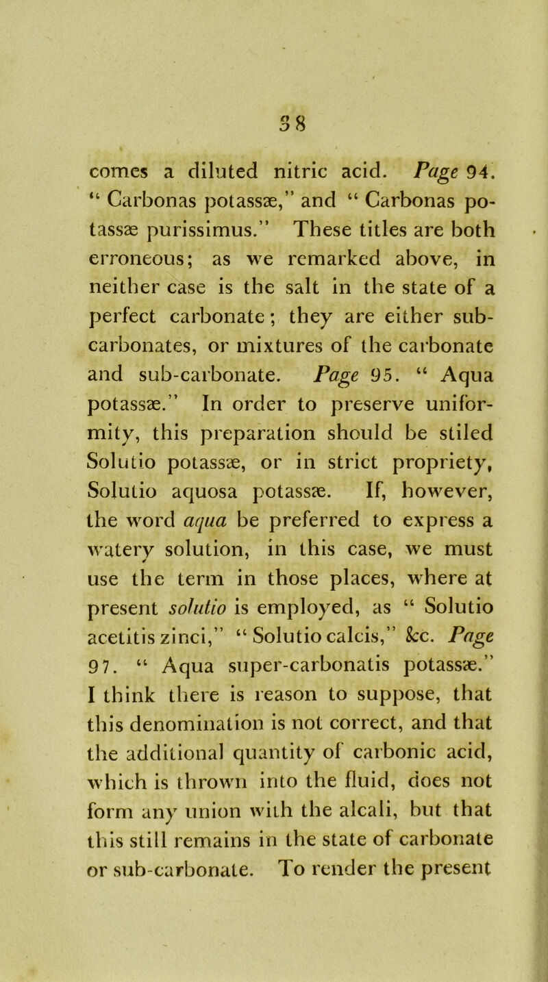 comes a diluted nitric acid. Page 94. “ Carbonas potassae,” and “ Carbonas po- tassae purissimus.” These titles are both erroneous; as we remarked above, in neither case is the salt in the state of a perfect carbonate; they are either sub- carbonates, or mixtures of the carbonate and sub-carbonate. Page 95. “ Aqua potassae.” In order to preserve unifor- mity, this preparation should be stiled Solutio potassae, or in strict propriety, Solutio aquosa potassae. If, however, the word aqua be preferred to express a watery solution, in this case, we must use the term in those places, where at present solutio is employed, as “ Solutio acetitis zinci,” “ Solutio calcis,” See. Page 97. u Aqua super-carbonatis potassae.” I think there is reason to suppose, that this denomination is not correct, and that the additional quantity of carbonic acid, which is thrown into the fluid, does not form any union with the alcali, but that this still remains in the state of carbonate or sub-carbonate. To render the present