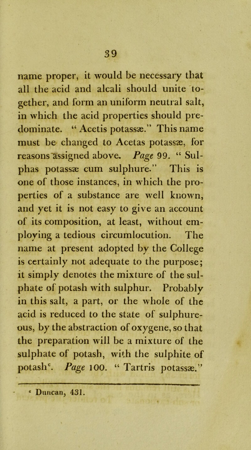 name proper, it would be necessary that all the acid and alcali should unite to- gether, and form an uniform neutral salt, in which the acid properties should pre- dominate. “ Acetis potassae.” This name must be changed to Acetas potassae, for reasons assigned above. Page 99. “ Sul- phas potassae cum sulphure.” This is one of those instances, in which the pro- perties of a substance are well known, and yet it is not easy to give an account of its composition, at least, without em- ploying a tedious circumlocution. The name at present adopted by the College is certainly not adequate to the purpose; it simply denotes the mixture of the sul- phate of potash with sulphur. Probably in this salt, a part, or the whole of the acid is reduced to the state of sulphure- ous, by the abstraction of oxygene, so that the preparation will be a mixture of the sulphate of potash, with the sulphite of potaslT. Page 100. “ Tartris potassae.” 6 Duncan, 431.