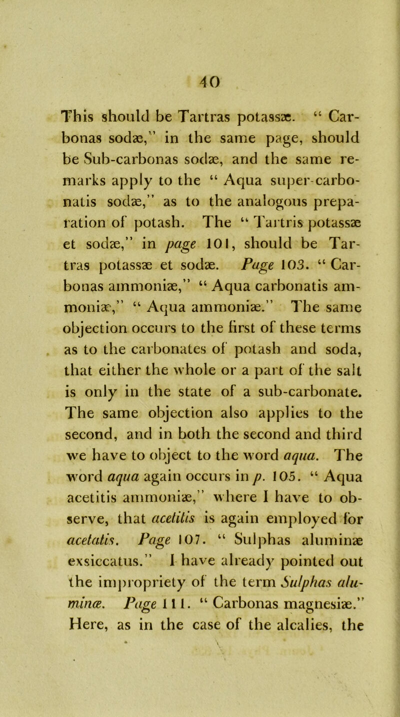 This should be Tartras potassae. “ Car- bonas sodae,” in the same page, should be Sub-carbonas sodae, and the same re- marks apply to the “ Aqua super-carbo- natis sodae,” as to the analogous prepa- ration of potash. The “ Tartris potassae et sodae,” in page 101, should be Tar- tras potassae et sodae. Page 103. “ Car- bonas ainmoniae,” “ Aqua carbonatis am- monia:,” “ Aqua ainmoniae.” The same objection occurs to the first of these terms as to the carbonates of potash and soda, that either the whole or a part of the salt is only in the state of a sub-carbonate. The same objection also applies to the second, and in both the second and third we have to object to the word aqua. The word aqua again occurs in p. 105. “ Aqua acetitis ainmoniae,” where I have to ob- serve, that acetitis is again employed for acetatis. Page 107. “ Sulphas aluminae exsiccatus.” I have already pointed out the impropriety of the term Sulphas alu- mina. Page 111. “ Carbonas magnesiae.” Here, as in the case of the alcalies, the • \