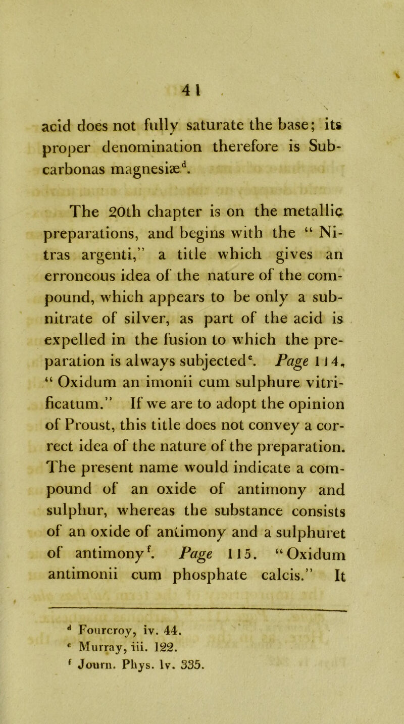 acid does not fully saturate the base; its proper denomination therefore is Sub- carbonas magnesiaed. The 20th chapter is on the metallic preparations, and begins with the “ Ni- tras argenti,” a title which gives an erroneous idea of the nature of the com- pound, which appears to be only a sub- nitrate of silver, as part of the acid is expelled in the fusion to which the pre- paration is always subjected6. Page 1J 4„ “ Oxidum an imonii cum sulphure vitri- ficatum.” If we are to adopt the opinion of Proust, this title does not convey a cor- rect idea of the nature of the preparation. The present name would indicate a com- pound of an oxide of antimony and sulphur, whereas the substance consists of an oxide of antimony and a sulphuret of antimonyf. Page 115. “ Oxidum antimonii cum phosphate calcis.” It d Fourcroy, iv. 44. c Murray, iii. 122. f Journ. Phys. lv. 335.