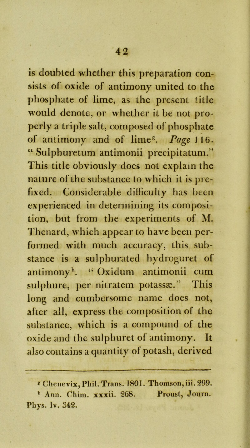 is doubted whether this preparation con- sists of oxide of antimony united to the phosphate of lime, as the present title would denote, or whether it be not pro- perly a triple salt, composed of phosphate of antimony and of limeg. Pave J16. y O “ Sulphuretum antimonii precipitatum.” This title obviously does not explain the nature of the substance to which it is pre- fixed. Considerable difficulty has been experienced in determining its composi- tion, but from the experiments of M. Thenard, which appear to have been per- formed with much accuracy, this sub- stance is a sulphurated hydroguret of antimonyh. “ Oxidum antimonii cum sulphure, per nitratem potassae.” This long and cumbersome name does not, after all, express the composition of the substance, which is a compound of the oxide and the sulpburet of antimony. It also contains a quantity of potash, derived * Chenevix, Phil. Trans. 1801. Thomson, iii. 299. h Ann. Chim. xxxii. 268. Proust, Journ. Phys. lv. 342.