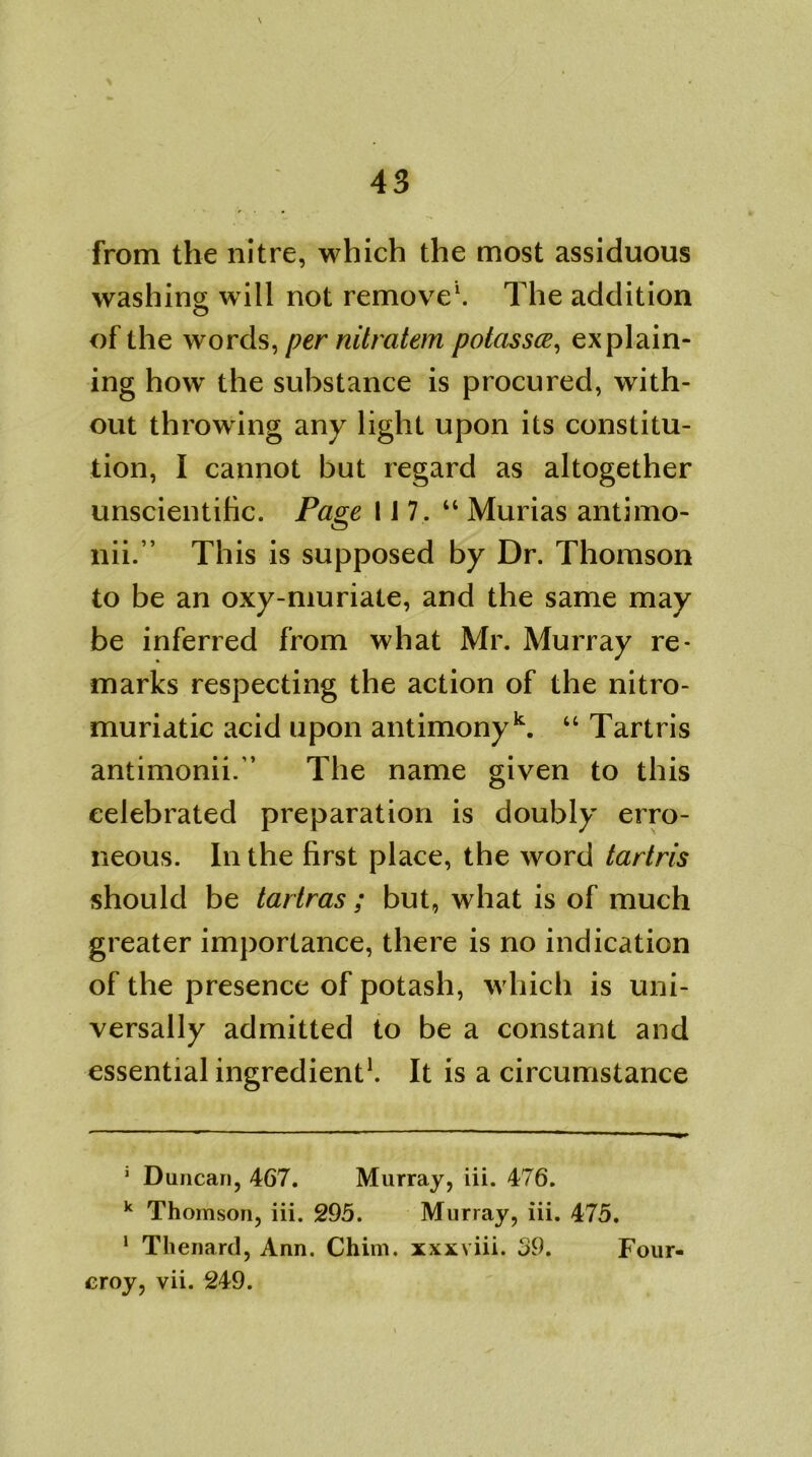 from the nitre, which the most assiduous washing will not remove* 1. The addition o of the words, per nitratem potassce, explain- ing how the substance is procured, with- out throwing any light upon its constitu- tion, I cannot but regard as altogether unscientific. Page 117 . “ Murias antimo- nii.” This is supposed by Dr. Thomson to be an oxy-muriate, and the same may be inferred from what Mr. Murray re- marks respecting the action of the nitro- muriatic acid upon antimony k. “ Tartris antimonii/’ The name given to this celebrated preparation is doubly erro- neous. In the first place, the word tartris should be tartras ; but, what is of much greater importance, there is no indication of the presence of potash, which is uni- versally admitted to be a constant and essential ingredient1. It is a circumstance 1 Duncan, 467. Murray, iii. 476. k Thomson, iii. 295. Murray, iii. 475. 1 Thenard, Ann. Chim. xxxviii. 39. Four- eroy, vii. 249.