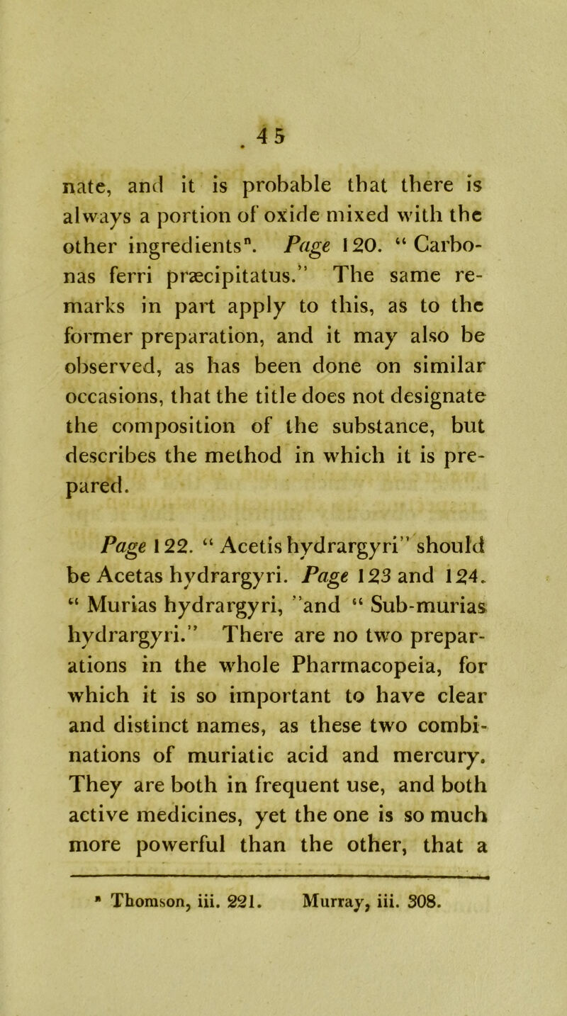 nate, and it is probable that there is always a portion of’oxide mixed with the other ingredients0. Page 120. “ Carbo- nas ferri praecipitatus.” The same re- marks in part apply to this, as to the former preparation, and it may also be observed, as has been done on similar occasions, that the title does not designate the composition of the substance, but describes the method in which it is pre- pared. Page 122. “ Acetis hydrargyri” should be Acetas hydrargyri. Page 123 and 124. “ Murias hydrargyri, ' and “ Sub-murias hydrargyri.” There are no two prepar- ations in the whole Pharmacopeia, for which it is so important to have clear and distinct names, as these two combi- nations of muriatic acid and mercury. They are both in frequent use, and both active medicines, yet the one is so much more powerful than the other, that a * Thomson, iii. 221. Murray, iii. 308.