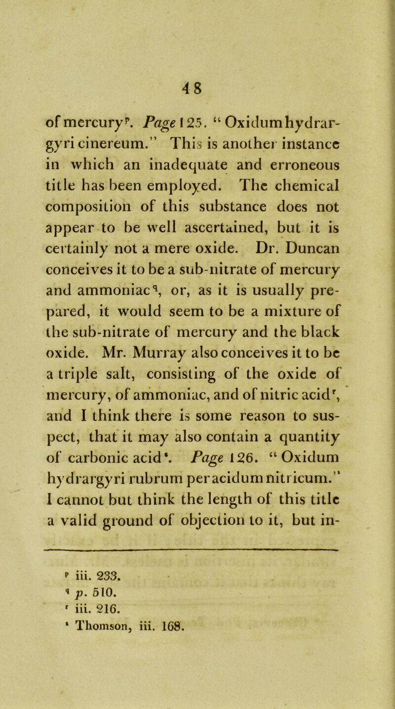 of mercuryp. Page 125. “ Oxidumhydrar- gyri cinereum.’’ This is another instance in which an inadequate and erroneous title has been employed. The chemical composition of this substance does not appear to be well ascertained, but it is certainly not a mere oxide. Dr. Duncan conceives it to be a sub-nitrate of mercury and ammoniac** 1, or, as it is usually pre- pared, it would seem to be a mixture of the sub-nitrate of mercury and the black oxide. Mr. Murray also conceives it to be a triple salt, consisting of the oxide of mercury, of ammoniac, and of nitric acidr, and I think there is some reason to sus- pect, that it may also contain a quantity of carbonic acid \ Page 126. “ Oxidum hydrargyri rubrum per acidum niti icum.’1 1 cannot but think the length of this title a valid ground of objection to it, but in- p iii. 233. « p. 510. r iii. 216. 1 Thomson, iii. 168.