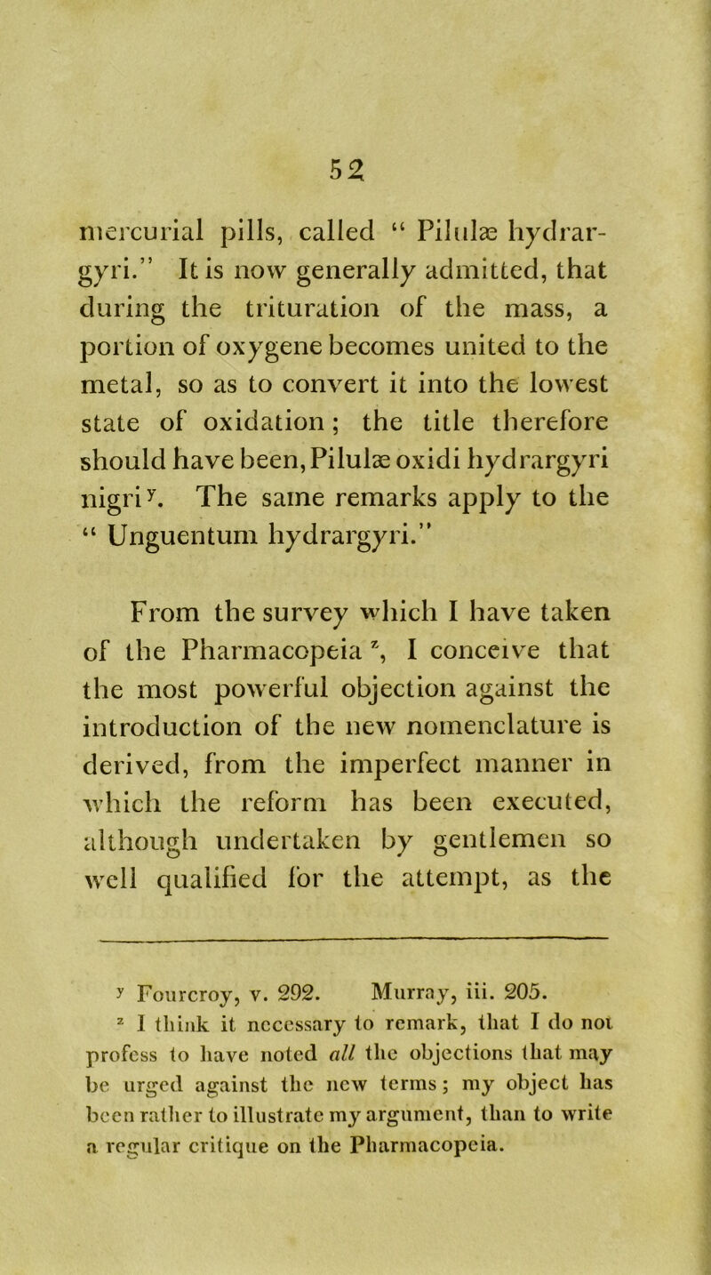 mercurial pills, called “ Pilulae hydrar- gyri.” It is now generally admitted, that during the trituration of the mass, a portion of oxygene becomes united to the metal, so as to convert it into the lowest state of oxidation; the title therefore should have been, Pilulae oxidi hydrargyri nigriy. The same remarks apply to the “ Unguentum hydrargyri.” From the survey which I have taken of the Pharmacopeia *, I conceive that the most powerful objection against the introduction of the new nomenclature is derived, from the imperfect manner in which the reform has been executed, although undertaken by gentlemen so well qualified for the attempt, as the y Fourcroy, v. 292. Murray, iii. 205. 2 I think it necessary to remark, that I do not profess to have noted all the objections that may be urged against the new terms; my object has been rather to illustrate my argument, than to write a regular critique on the Pharmacopeia.