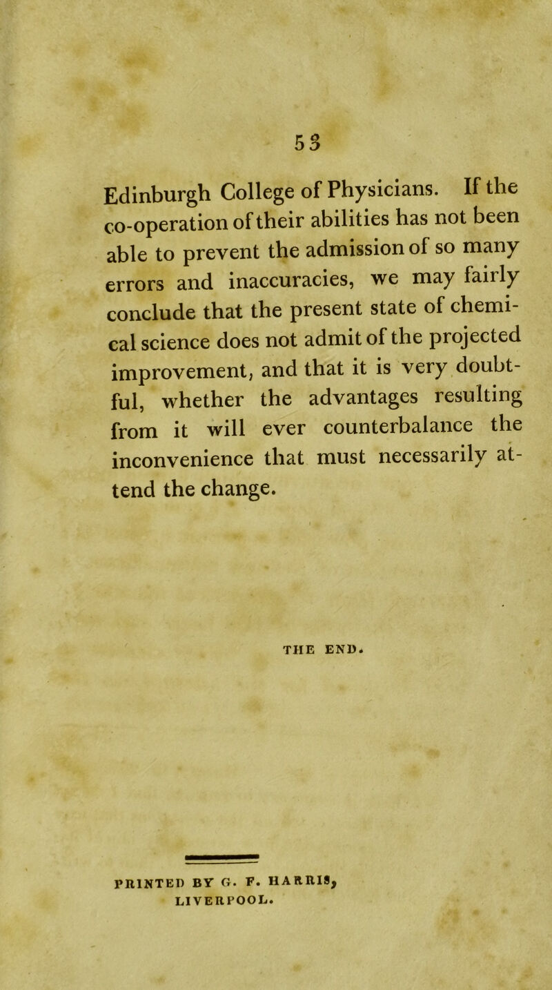 Edinburgh College of Physicians. If the co-operation of their abilities has not been able to prevent the admission of so many errors and inaccuracies, we may fairly conclude that the present state of chemi- cal science does not admit of the projected improvement, and that it is very doubt- ful, whether the advantages resulting from it will ever counterbalance the inconvenience that must necessarily at- tend the change. THE END. PRINTED BY G. F. HARRIS, LIVERPOOL.