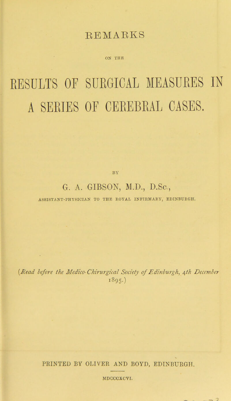 EBMAEKS ON THE RESULTS OF SURGICAL MEASURES IN A SERIES OF CEREBRAL CASES. BY G. A. GIBSON, M.D., D.Sc., ASSISTANT-PHYSICIAN TO THE ROYAL INFIRMARY, EDINBURGH. {^Kead before the Medico-Chir%irgical Society of Edinburgh^ A^th December 1895-) PRINTED BV OLIVER AND BOYD, EDINBURGH. MDCCCXCVI.