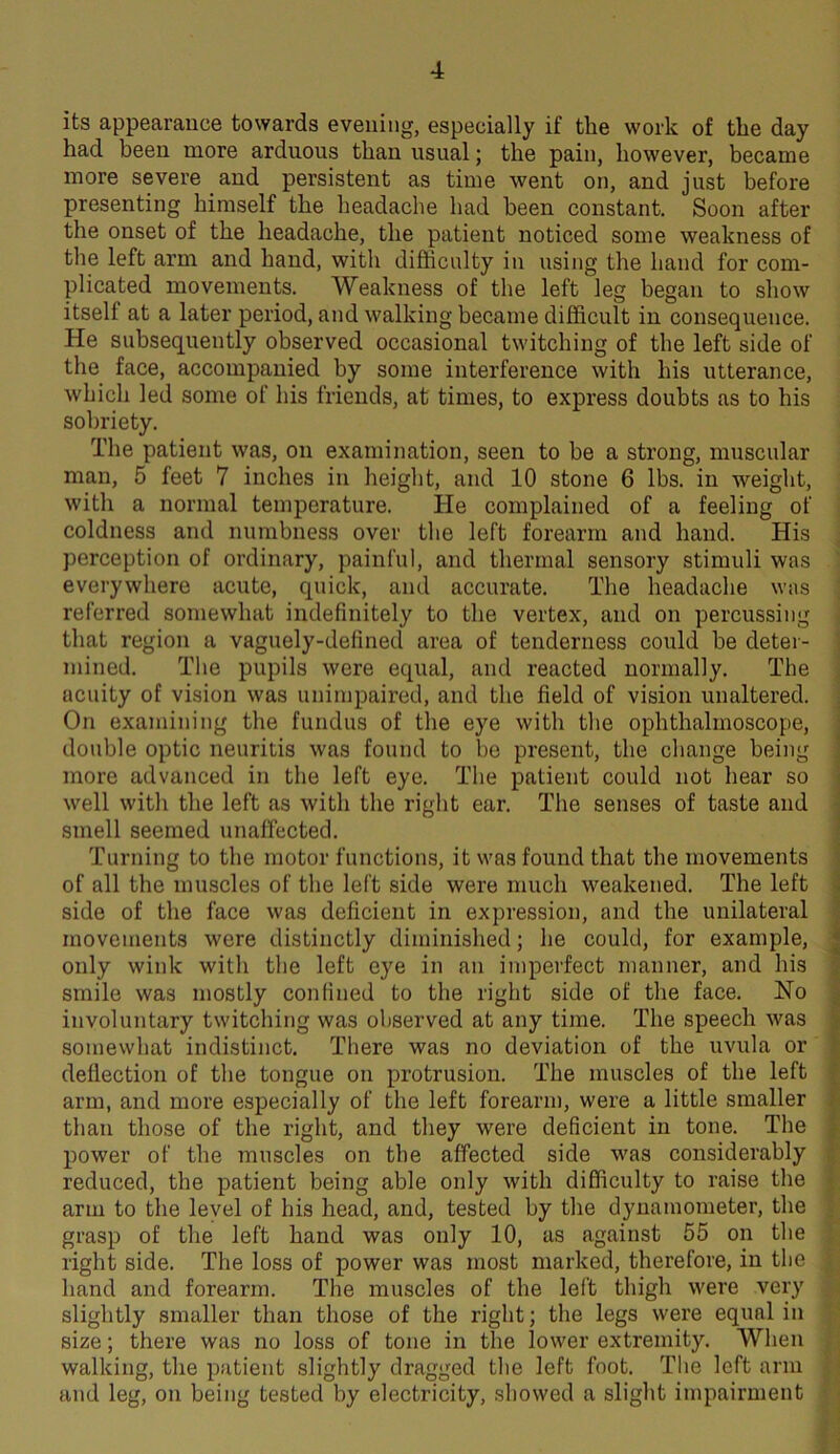 its appearance towards evening, especially if the work of the day had been more arduous than usual; the pain, however, became more severe and persistent as time went on, and just before presenting himself the headache had been constant. Soon after the onset of the headache, the patient noticed some weakness of the left arm and hand, with difficulty in using the hand for com- plicated movements. Weakness of the left leg began to show itself at a later period, and walking became difficult in consequence. He subsequently observed occasional twitching of the left side of the face, accompanied by some interference with his utterance, which led some of his friends, at times, to express doubts as to his sobriety. The patient was, on examination, seen to be a strong, muscular man, 5 feet 7 inches in height, and 10 stone 6 lbs. in weight, with a normal temperature. He complained of a feeling of coldness and numbness over the left forearm and hand. His perception of ordinary, painful, and thermal sensory stimuli was everywhere acute, quick, and accurate. The headache wus referred somewhat indefinitely to the vertex, and on percussing that region a vaguely-defined area of tenderness could be deter- mined. The pupils were equal, and reacted normally. The acuity of vision was unimpaired, and the field of vision unaltered. On examining the fundus of the eye with the ophthalmoscope, double optic neuritis was found to be present, the change being more advanced in the left eye. The patient could not hear so well with the left as with the right ear. The senses of taste and smell seemed unaffected. Turning to the motor functions, it was found that the movements of all the muscles of the left side were much weakened. The left side of the face was deficient in expression, and the unilateral movements were distinctly diminished; he could, for example, only wink with the left eye in an imperfect manner, and his smile was mostly confined to the right side of the face. Ho involuntary twitching was observed at any time. The speech was somewhat indistinct. There was no deviation of the uvula or deflection of the tongue on protrusion. The muscles of the left arm, and more especially of the left forearm, were a little smaller than those of the right, and they were deficient in tone. The power of the muscles on the affected side was considerably reduced, the patient being able only with difficulty to raise the arm to the leyel of his head, and, tested by the dynamometer, the grasp of the left hand was only 10, as against 55 on the right side. The loss of power was most marked, therefore, in the hand and forearm. The muscles of the left thigh were very slightly smaller than those of the right; the legs were equal in size; there was no loss of tone in the lower extremity. When walking, the patient slightly dragged the left foot. The loft arm and leg, on being tested by electricity, showed a slight impairment