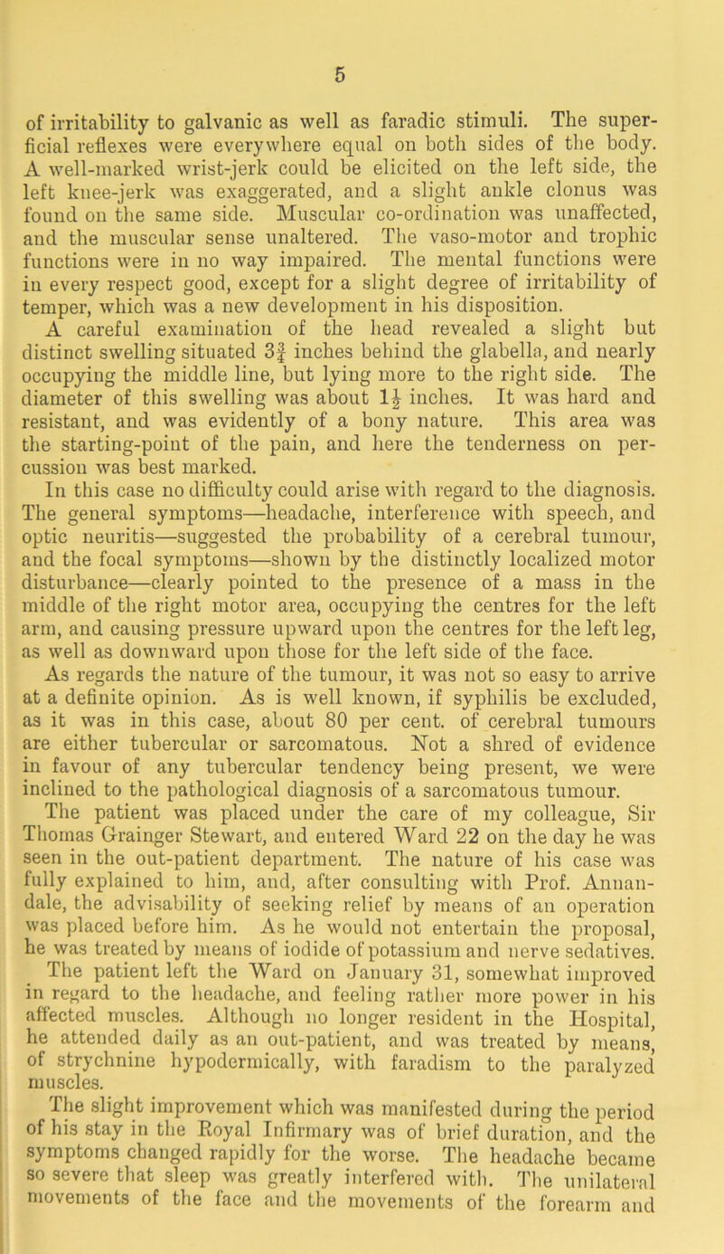 of irritability to galvanic as well as faradic stimuli. The super- ficial reflexes were everywhere equal on both sides of tlie body. A well-marked wrist-jerk could be elicited on the left side, the left knee-jerk was exaggerated, and a slight ankle clonus was found on the same side. Muscular co-ordination was unaffected, and the muscular sense unaltered. The vaso-motor and trophic functions were in no way impaired. The mental functions were in every respect good, except for a slight degree of irritability of temper, which was a new development in his disposition. A careful examination of the head revealed a slight but distinct swelling situated 3f inches behind the glabella, and nearly occupying the middle line, but lying more to the right side. The diameter of this swelling was about IJ inches. It was hard and resistant, and was evidently of a bony nature. This area was the starting-point of the pain, and here the tenderness on per- cussion was best marked. In this case no difficulty could arise with regard to the diagnosis. The general symptoms—headache, interference with speech, and optic neuritis—suggested the probability of a cerebral tumour, and the focal symptoms—shown by the distinctly localized motor disturbance—clearly pointed to the presence of a mass in the middle of the right motor area, occupying the centres for the left arm, and causing pressure upward upon the centres for the left leg, as well as downward upon those for the left side of the face. As regards the nature of the tumour, it was not so easy to arrive at a definite opinion. As is well known, if syphilis be excluded, as it was in this case, about 80 per cent, of cerebral tumours are either tubercular or sarcomatous. Hot a shred of evidence in favour of any tubercular tendency being present, we were inclined to the pathological diagnosis of a sarcomatous tumour. The patient was placed under the care of my colleague. Sir Thomas G-rainger Stewart, and entered Ward 22 on the day he was seen in the out-patient department. The nature of his case was fully explained to him, and, after consulting with Prof. Annan- dale, the advi.sability of seeking relief by means of an operation was placed before him. As he would not entertain the proposal, he was treated by means of iodide of potassium and nerve sedatives. The patient left the Ward on January 31, somewhat improved in regard to the headache, and feeling rather more power in his affected muscles. Although no longer resident in the Hospital, he attended daily as an out-patient, and was treated by means* of strychnine hypodermically, with faradism to the paralyzed muscles. The slight improvement which was manifested during the period of his .stay in the Ptoyal Infirmary was of brief duration, and the symptoms changed rapidly for the worse. The headache became so severe that sleep was greatly interfered with. The unilateral movements of the face and the movements of the forearm and