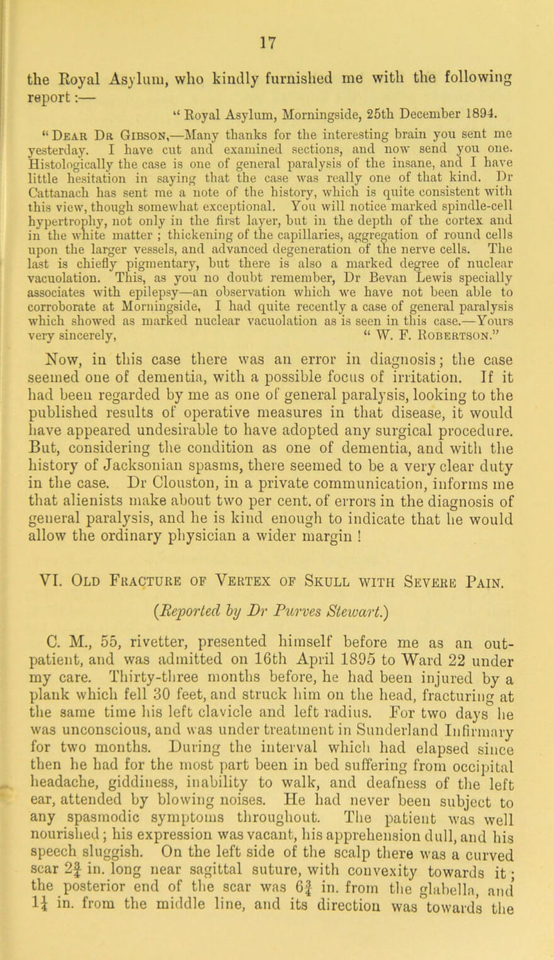 the Royal Asylum, who kindly furnished me with the following report;— “ Royal Asylum, Morningside, 25th December 1894. “Dear Da Gibson,—Many thanks for the interesting brain you sent me yesterday. I have cut and examined sections, and now send you one. Histologically the case is one of general paralysis of the insane, and I have little hesitation in saying that the case was really one of that kind. Dr Cattanach has sent me a note of the history, which is quite consistent with this view, though somewhat exceptional. You will notice marked spindle-cell hypertrophy, not only in the first layer, hut in the depth of the cortex and in the white matter ; thickening of the capillaries, aggregation of round cells upon the larger vessels, and advanced degeneration of the nerve cells. The last is chiefly pigmentary, hut there is also a marked degree of nuclear vacuolation. This, as you no doubt remember. Dr Bevan Lewis specially associates with epilepsy—an observation which we have not been able to corroborate at Morningside, I had quite recently a case of general paralysis which showed as marked nuclear vacuolation as is seen in this case.—Yours very sincerely, “ W. F. Robertson.” Now, in this case there was an error in diagnosis; the case seemed one of dementia, with a possible focus of irritation. If it had been regarded by me as one of general paralysis, looking to the published results of operative measures in tliat disease, it would have appeared undesirable to have adopted any surgical procedure. But, considering the condition as one of dementia, and with the history of Jacksonian spasms, there seemed to be a very clear duty in the case. Dr Clouston, in a private communication, informs me tliat alienists make about two per cent, of errors in the diagnosis of general paralysis, and he is kind enough to indicate that he would allow the ordinary physician a wider margin ! VI. Old Fracture of Vertex of Skull with Severe Pain. (Reported hy Dr Purves Sieivart.) C. M., 55, rivetter, presented himself before me as an out- patient, and was admitted on 16th April 1895 to Ward 22 under my care. Thirty-three months before, he had been injured by a plank which fell 30 feet, and struck him on the head, fracturing at the same time his left clavicle and left radius. For two days he was unconscious, and was under treatment in Sunderland Infirmary for two months. During the interval which had elapsed since then he had for the most part been in bed suffering from occipital headache, giddiness, inability to walk, and deafness of the left ear, attended by blowing noises. He had never been subject to any spasmodic symptoms throughout. The patient was well nourished; his expression was vacant, his apprehension dull, and his speech sluggish. On the left side of the scalp there was a curved scar 2| in. long near sagittal suture, with convexity towards it • the posterior end of the scar was 6f in. from the glabella, ami in. from the middle line, and its direction was towards the