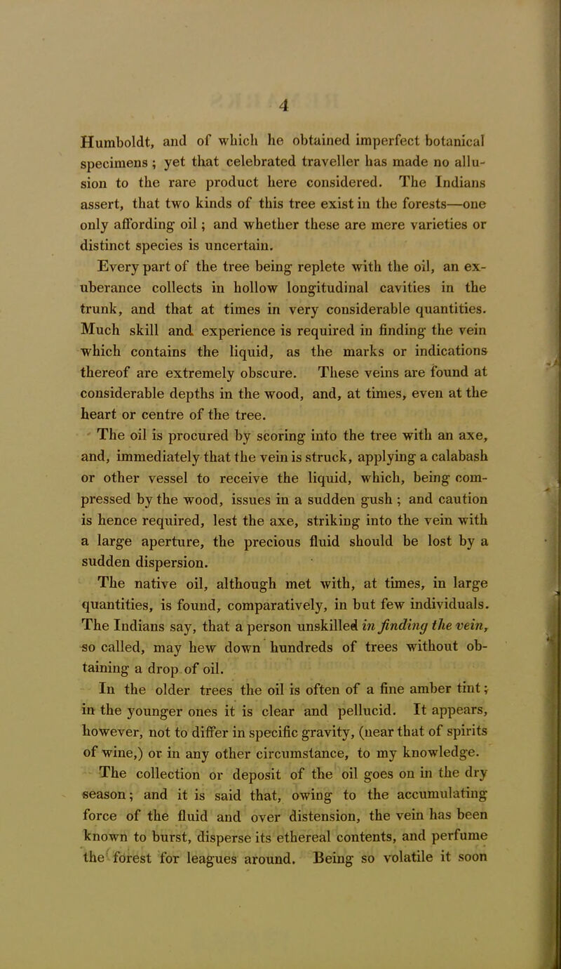 Humboldt, and of which he obtained imperfect botanical specimens ; yet that celebrated traveller has made no allu- sion to the rare product here considered. The Indians assert, that two kinds of this tree exist in the forests—one only affording' oil; and whether these are mere varieties or distinct species is uncertain. Every part of the tree being’ replete with the oil, an ex- uberance collects in hollow longitudinal cavities in the trunk, and that at times in very considerable quantities. Much skill and experience is required in finding1 the vein which contains the liquid, as the marks or indications thereof are extremely obscure. These veins are found at considerable depths in the wood, and, at times, even at the heart or centre of the tree. The oil is procured by scoring into the tree with an axe, and, immediately that the vein is struck, applying a calabash or other vessel to receive the liquid, which, being com- pressed by the wood, issues in a sudden gush ; and caution is hence required, lest the axe, striking into the vein with a large aperture, the precious fluid should be lost by a sudden dispersion. The native oil, although met with, at times, in large quantities, is found, comparatively, in but few individuals. The Indians say, that a person unskilled in finding the vein, so called, may hew down hundreds of trees without ob- taining a drop of oil. In the older trees the oil is often of a fine amber tint; in the younger ones it is clear and pellucid. It appears, however, not to differ in specific gravity, (near that of spirits of wine,) or in any other circumstance, to my knowledge. The collection or deposit of the oil goes on in the dry season; and it is said that, owing to the accumulating force of the fluid and over distension, the vein has been known to burst, disperse its ethereal contents, and perfume the forest for leagues around. Being so volatile it soon