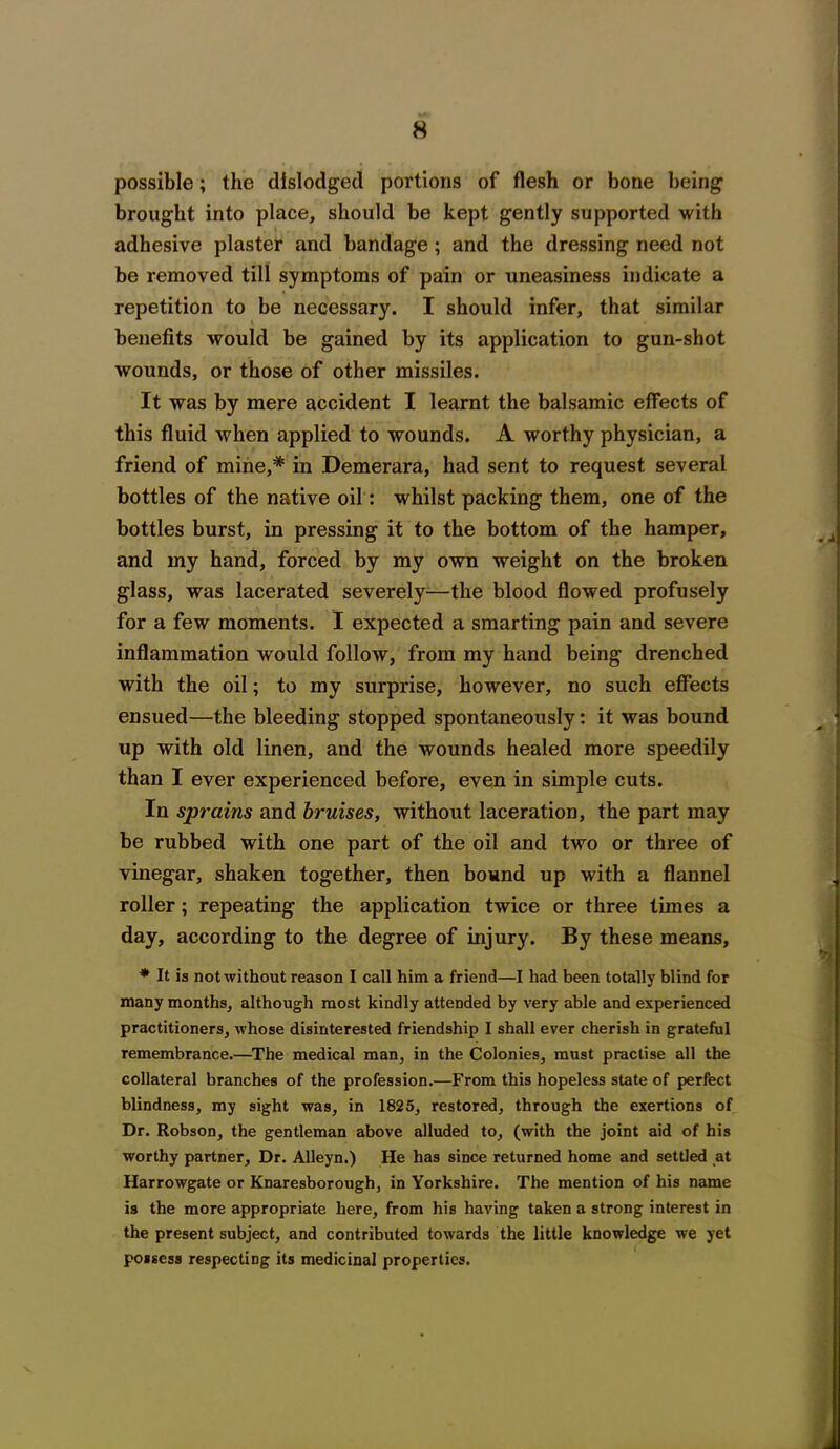 possible; the dislodged portions of flesh or bone being brought into place, should be kept gently supported with adhesive plaster and bandage ; and the dressing need not be removed till symptoms of pain or uneasiness indicate a repetition to be necessary. I should infer, that similar benefits would be gained by its application to gun-shot wounds, or those of other missiles. It was by mere accident I learnt the balsamic effects of this fluid when applied to wounds. A worthy physician, a friend of mine,* in Demerara, had sent to request several bottles of the native oil: whilst packing them, one of the bottles burst, in pressing it to the bottom of the hamper, and my hand, forced by my own weight on the broken glass, was lacerated severely—the blood flowed profusely for a few moments. I expected a smarting pain and severe inflammation would follow, from my hand being drenched with the oil; to my surprise, however, no such effects ensued—the bleeding stopped spontaneously: it was bound up with old linen, and the wounds healed more speedily than I ever experienced before, even in simple cuts. In sprains and bruises, without laceration, the part may be rubbed with one part of the oil and two or three of vinegar, shaken together, then bound up with a flannel roller; repeating the application twice or three times a day, according to the degree of injury. By these means, * It is not without reason I call him a friend—I had been totally blind for many months, although most kindly attended by very able and experienced practitioners, whose disinterested friendship I shall ever cherish in grateful remembrance.—The medical man, in the Colonies, must practise all the collateral branches of the profession.—From this hopeless state of perfect blindness, my sight was, in 1825, restored, through the exertions of Dr. Robson, the gentleman above alluded to, (with the joint aid of his worthy partner. Dr. Alleyn.) He has since returned home and settled at Harrowgate or Knaresborough, in Yorkshire. The mention of his name is the more appropriate here, from his having taken a strong interest in the present subject, and contributed towards the little knowledge we yet possess respecting its medicinal properties. V