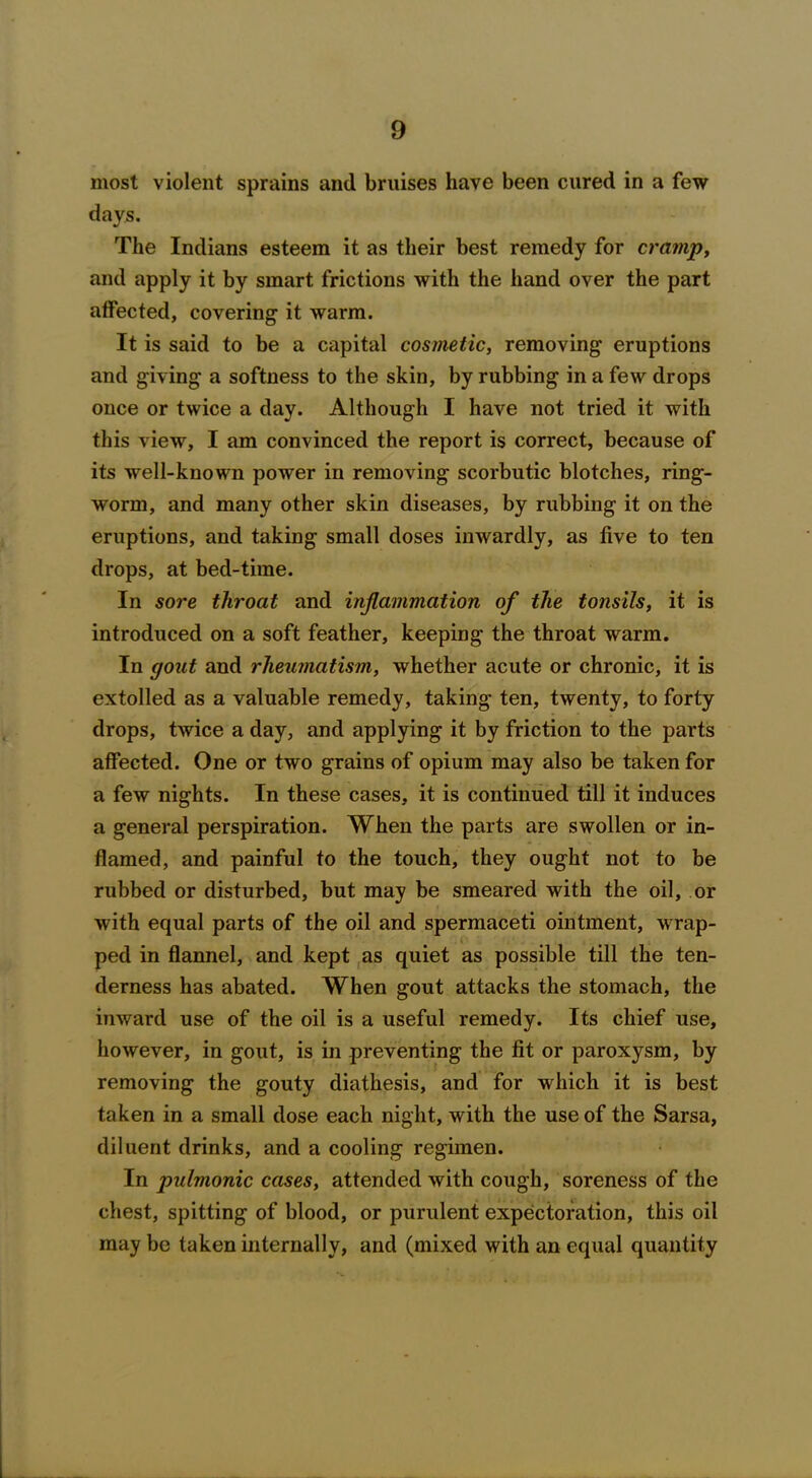 most violent sprains and bruises have been cured in a few days. The Indians esteem it as their best remedy for cramp, and apply it by smart frictions with the hand over the part atfected, covering it warm. It is said to be a capital cosmetic, removing eruptions and giving a softness to the skin, by rubbing in a few drops once or twice a day. Although I have not tried it with this view, I am convinced the report is correct, because of its well-known power in removing scorbutic blotches, ring- worm, and many other skin diseases, by rubbing it on the eruptions, and taking small doses inwardly, as five to ten drops, at bed-time. In sore throat and inflammation of the tonsils, it is introduced on a soft feather, keeping the throat warm. In gout and rheumatism, whether acute or chronic, it is extolled as a valuable remedy, taking ten, twenty, to forty drops, twice a day, and applying it by friction to the parts affected. One or two grains of opium may also be taken for a few nights. In these cases, it is continued till it induces a general perspiration. When the parts are swollen or in- flamed, and painful to the touch, they ought not to be rubbed or disturbed, but may be smeared with the oil, or with equal parts of the oil and spermaceti ointment, wrap- ped in flannel, and kept as quiet as possible till the ten- derness has abated. When gout attacks the stomach, the inward use of the oil is a useful remedy. Its chief use, however, in gout, is in preventing the fit or paroxysm, by removing the gouty diathesis, and for which it is best taken in a small dose each night, with the use of the Sarsa, diluent drinks, and a cooling regimen. In pulmonic cases, attended with cough, soreness of the chest, spitting of blood, or purulent expectoration, this oil may be taken internally, and (mixed with an equal quantity